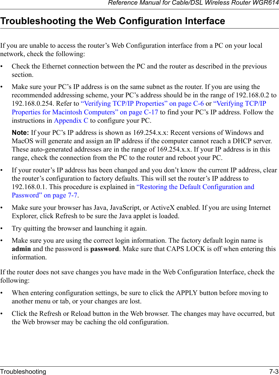Reference Manual for Cable/DSL Wireless Router WGR614 Troubleshooting 7-3 Troubleshooting the Web Configuration InterfaceIf you are unable to access the router’s Web Configuration interface from a PC on your local network, check the following:• Check the Ethernet connection between the PC and the router as described in the previous section.• Make sure your PC’s IP address is on the same subnet as the router. If you are using the recommended addressing scheme, your PC’s address should be in the range of 192.168.0.2 to 192.168.0.254. Refer to “Verifying TCP/IP Properties” on page C-6 or “Verifying TCP/IP Properties for Macintosh Computers” on page C-17 to find your PC’s IP address. Follow the instructions in Appendix C to configure your PC.Note: If your PC’s IP address is shown as 169.254.x.x: Recent versions of Windows and MacOS will generate and assign an IP address if the computer cannot reach a DHCP server. These auto-generated addresses are in the range of 169.254.x.x. If your IP address is in this range, check the connection from the PC to the router and reboot your PC.• If your router’s IP address has been changed and you don’t know the current IP address, clear the router’s configuration to factory defaults. This will set the router’s IP address to 192.168.0.1. This procedure is explained in “Restoring the Default Configuration and Password” on page 7-7.• Make sure your browser has Java, JavaScript, or ActiveX enabled. If you are using Internet Explorer, click Refresh to be sure the Java applet is loaded.• Try quitting the browser and launching it again.• Make sure you are using the correct login information. The factory default login name is admin and the password is password. Make sure that CAPS LOCK is off when entering this information.If the router does not save changes you have made in the Web Configuration Interface, check the following:• When entering configuration settings, be sure to click the APPLY button before moving to another menu or tab, or your changes are lost. • Click the Refresh or Reload button in the Web browser. The changes may have occurred, but the Web browser may be caching the old configuration.