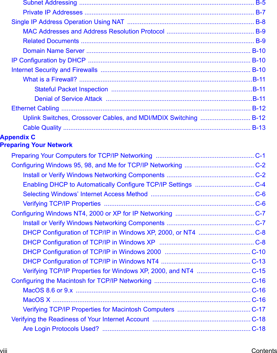  viii ContentsSubnet Addressing .................................................................................................. B-5Private IP Addresses ............................................................................................... B-7Single IP Address Operation Using NAT  ....................................................................... B-8MAC Addresses and Address Resolution Protocol ................................................. B-9Related Documents ................................................................................................. B-9Domain Name Server ............................................................................................ B-10IP Configuration by DHCP ........................................................................................... B-10Internet Security and Firewalls .................................................................................... B-10What is a Firewall? .................................................................................................B-11Stateful Packet Inspection  ...............................................................................B-11Denial of Service Attack  ..................................................................................B-11Ethernet Cabling .......................................................................................................... B-12Uplink Switches, Crossover Cables, and MDI/MDIX Switching  ............................ B-12Cable Quality ......................................................................................................... B-13Appendix C  Preparing Your NetworkPreparing Your Computers for TCP/IP Networking  ....................................................... C-1Configuring Windows 95, 98, and Me for TCP/IP Networking ....................................... C-2Install or Verify Windows Networking Components ................................................. C-2Enabling DHCP to Automatically Configure TCP/IP Settings  ................................. C-4Selecting Windows’ Internet Access Method .......................................................... C-6Verifying TCP/IP Properties  .................................................................................... C-6Configuring Windows NT4, 2000 or XP for IP Networking  ............................................ C-7Install or Verify Windows Networking Components ................................................. C-7DHCP Configuration of TCP/IP in Windows XP, 2000, or NT4  ............................... C-8DHCP Configuration of TCP/IP in Windows XP  ..................................................... C-8DHCP Configuration of TCP/IP in Windows 2000  ................................................ C-10DHCP Configuration of TCP/IP in Windows NT4 .................................................. C-13Verifying TCP/IP Properties for Windows XP, 2000, and NT4  .............................. C-15Configuring the Macintosh for TCP/IP Networking ...................................................... C-16MacOS 8.6 or 9.x  .................................................................................................. C-16MacOS X ............................................................................................................... C-16Verifying TCP/IP Properties for Macintosh Computers  ......................................... C-17Verifying the Readiness of Your Internet Account ....................................................... C-18Are Login Protocols Used?  ................................................................................... C-18