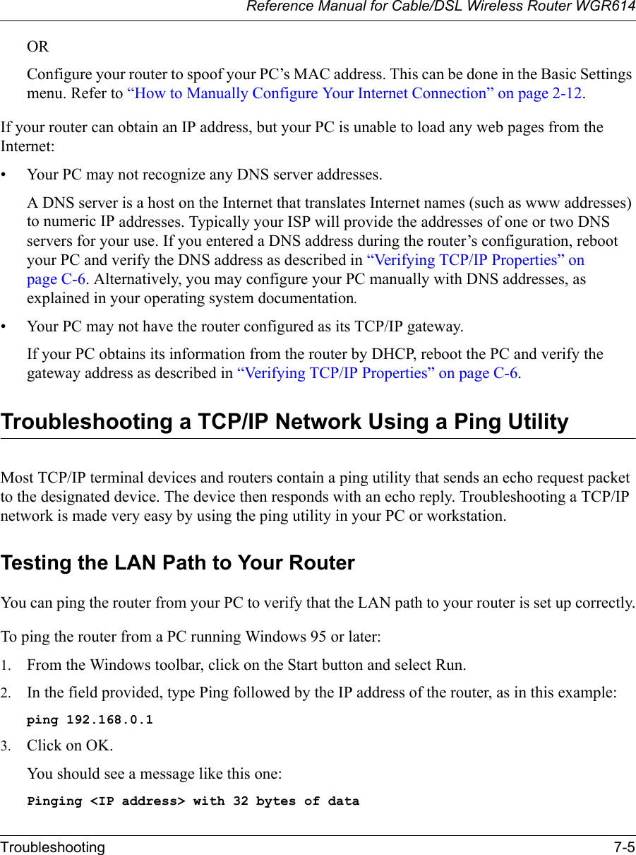 Reference Manual for Cable/DSL Wireless Router WGR614 Troubleshooting 7-5 ORConfigure your router to spoof your PC’s MAC address. This can be done in the Basic Settings menu. Refer to “How to Manually Configure Your Internet Connection” on page 2-12.If your router can obtain an IP address, but your PC is unable to load any web pages from the Internet:• Your PC may not recognize any DNS server addresses. A DNS server is a host on the Internet that translates Internet names (such as www addresses) to numeric IP addresses. Typically your ISP will provide the addresses of one or two DNS servers for your use. If you entered a DNS address during the router’s configuration, reboot your PC and verify the DNS address as described in “Verifying TCP/IP Properties” on page C-6. Alternatively, you may configure your PC manually with DNS addresses, as explained in your operating system documentation.• Your PC may not have the router configured as its TCP/IP gateway.If your PC obtains its information from the router by DHCP, reboot the PC and verify the gateway address as described in “Verifying TCP/IP Properties” on page C-6.Troubleshooting a TCP/IP Network Using a Ping UtilityMost TCP/IP terminal devices and routers contain a ping utility that sends an echo request packet to the designated device. The device then responds with an echo reply. Troubleshooting a TCP/IP network is made very easy by using the ping utility in your PC or workstation.Testing the LAN Path to Your RouterYou can ping the router from your PC to verify that the LAN path to your router is set up correctly.To ping the router from a PC running Windows 95 or later:1. From the Windows toolbar, click on the Start button and select Run.2. In the field provided, type Ping followed by the IP address of the router, as in this example:ping 192.168.0.13. Click on OK.You should see a message like this one:Pinging &lt;IP address&gt; with 32 bytes of data