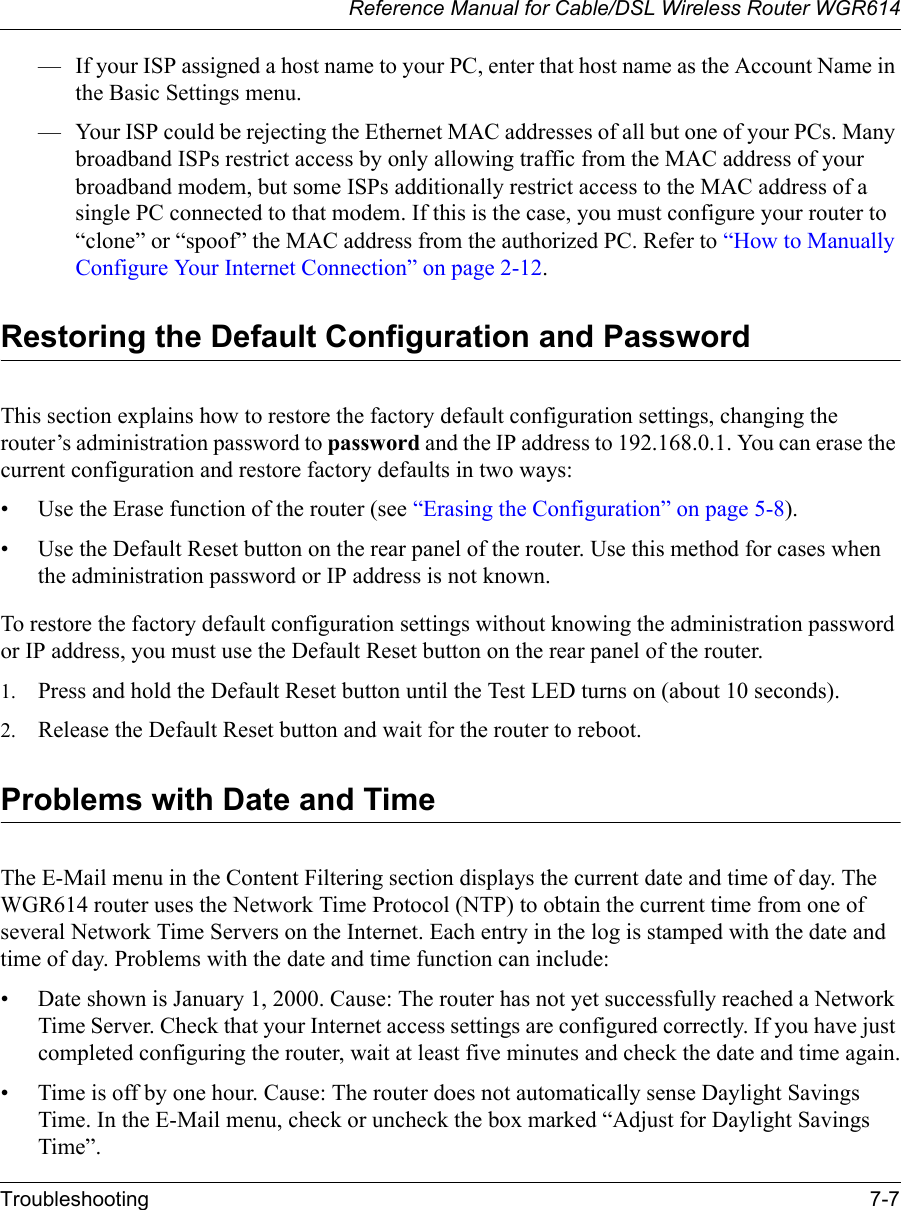 Reference Manual for Cable/DSL Wireless Router WGR614 Troubleshooting 7-7 — If your ISP assigned a host name to your PC, enter that host name as the Account Name in the Basic Settings menu.— Your ISP could be rejecting the Ethernet MAC addresses of all but one of your PCs. Many broadband ISPs restrict access by only allowing traffic from the MAC address of your broadband modem, but some ISPs additionally restrict access to the MAC address of a single PC connected to that modem. If this is the case, you must configure your router to “clone” or “spoof” the MAC address from the authorized PC. Refer to “How to Manually Configure Your Internet Connection” on page 2-12.Restoring the Default Configuration and PasswordThis section explains how to restore the factory default configuration settings, changing the router’s administration password to password and the IP address to 192.168.0.1. You can erase the current configuration and restore factory defaults in two ways:• Use the Erase function of the router (see “Erasing the Configuration” on page 5-8).• Use the Default Reset button on the rear panel of the router. Use this method for cases when the administration password or IP address is not known.To restore the factory default configuration settings without knowing the administration password or IP address, you must use the Default Reset button on the rear panel of the router.1. Press and hold the Default Reset button until the Test LED turns on (about 10 seconds).2. Release the Default Reset button and wait for the router to reboot.Problems with Date and TimeThe E-Mail menu in the Content Filtering section displays the current date and time of day. The WGR614 router uses the Network Time Protocol (NTP) to obtain the current time from one of several Network Time Servers on the Internet. Each entry in the log is stamped with the date and time of day. Problems with the date and time function can include:• Date shown is January 1, 2000. Cause: The router has not yet successfully reached a Network Time Server. Check that your Internet access settings are configured correctly. If you have just completed configuring the router, wait at least five minutes and check the date and time again.• Time is off by one hour. Cause: The router does not automatically sense Daylight Savings Time. In the E-Mail menu, check or uncheck the box marked “Adjust for Daylight Savings Time”.
