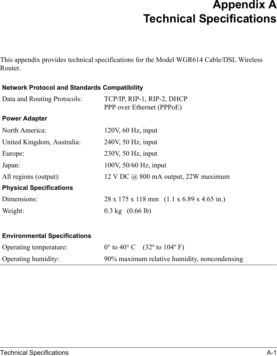 Technical Specifications A-1 Appendix ATechnical SpecificationsThis appendix provides technical specifications for the Model WGR614 Cable/DSL Wireless Router.Network Protocol and Standards CompatibilityData and Routing Protocols: TCP/IP, RIP-1, RIP-2, DHCP PPP over Ethernet (PPPoE)Power AdapterNorth America: 120V, 60 Hz, inputUnited Kingdom, Australia: 240V, 50 Hz, inputEurope: 230V, 50 Hz, inputJapan: 100V, 50/60 Hz, inputAll regions (output): 12 V DC @ 800 mA output, 22W maximumPhysical SpecificationsDimensions: 28 x 175 x 118 mm   (1.1 x 6.89 x 4.65 in.)Weight: 0.3 kg   (0.66 lb)Environmental SpecificationsOperating temperature: 0° to 40° C    (32º to 104º F)Operating humidity: 90% maximum relative humidity, noncondensing