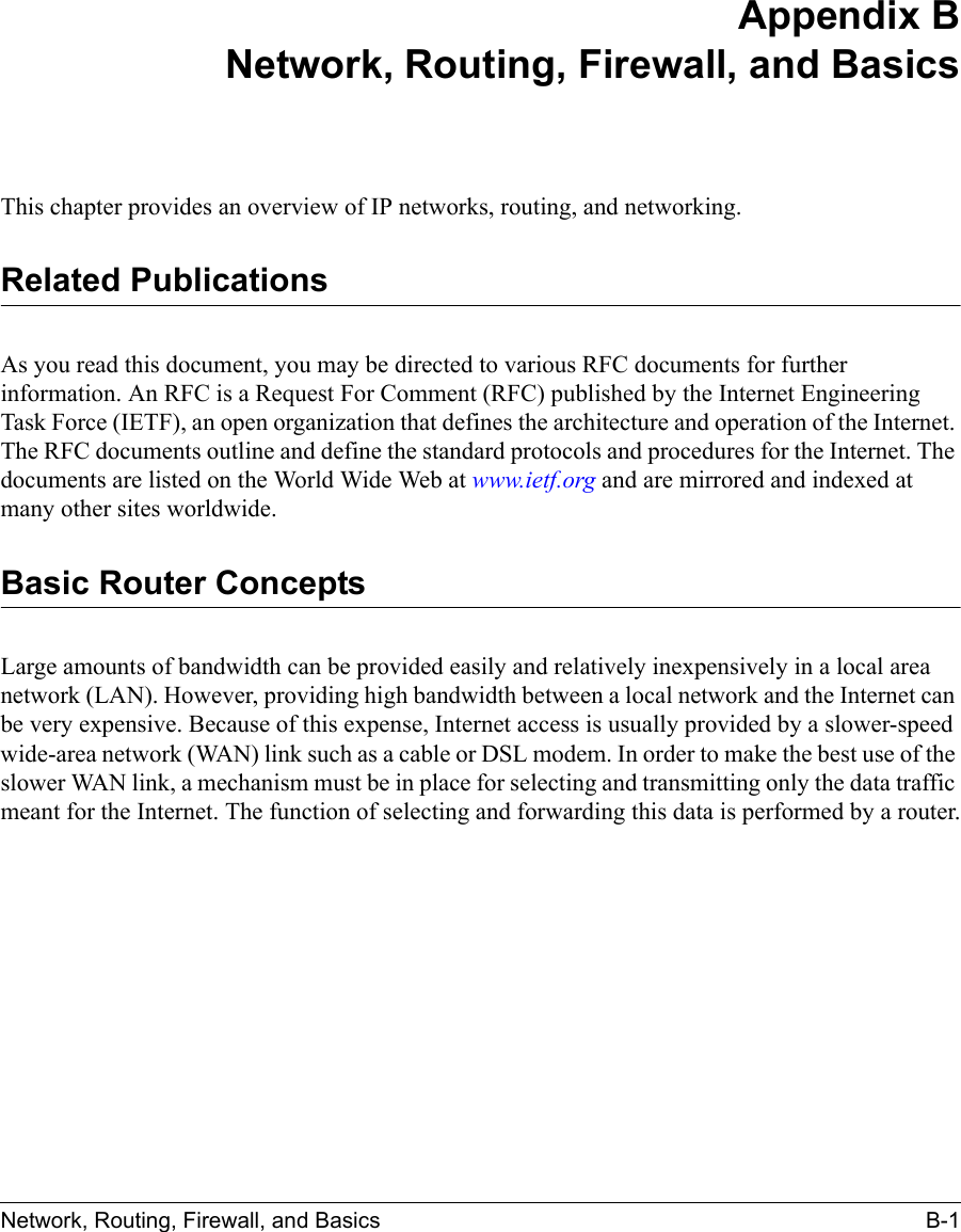 Network, Routing, Firewall, and Basics B-1 Appendix BNetwork, Routing, Firewall, and BasicsThis chapter provides an overview of IP networks, routing, and networking.Related PublicationsAs you read this document, you may be directed to various RFC documents for further information. An RFC is a Request For Comment (RFC) published by the Internet Engineering Task Force (IETF), an open organization that defines the architecture and operation of the Internet. The RFC documents outline and define the standard protocols and procedures for the Internet. The documents are listed on the World Wide Web at www.ietf.org and are mirrored and indexed at many other sites worldwide.Basic Router ConceptsLarge amounts of bandwidth can be provided easily and relatively inexpensively in a local area network (LAN). However, providing high bandwidth between a local network and the Internet can be very expensive. Because of this expense, Internet access is usually provided by a slower-speed wide-area network (WAN) link such as a cable or DSL modem. In order to make the best use of the slower WAN link, a mechanism must be in place for selecting and transmitting only the data traffic meant for the Internet. The function of selecting and forwarding this data is performed by a router.
