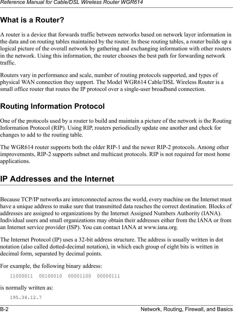 Reference Manual for Cable/DSL Wireless Router WGR614 B-2 Network, Routing, Firewall, and Basics What is a Router?A router is a device that forwards traffic between networks based on network layer information in the data and on routing tables maintained by the router. In these routing tables, a router builds up a logical picture of the overall network by gathering and exchanging information with other routers in the network. Using this information, the router chooses the best path for forwarding network traffic.Routers vary in performance and scale, number of routing protocols supported, and types of physical WAN connection they support. The Model WGR614 Cable/DSL Wireless Router is a small office router that routes the IP protocol over a single-user broadband connection.Routing Information ProtocolOne of the protocols used by a router to build and maintain a picture of the network is the Routing Information Protocol (RIP). Using RIP, routers periodically update one another and check for changes to add to the routing table.The WGR614 router supports both the older RIP-1 and the newer RIP-2 protocols. Among other improvements, RIP-2 supports subnet and multicast protocols. RIP is not required for most home applications. IP Addresses and the InternetBecause TCP/IP networks are interconnected across the world, every machine on the Internet must have a unique address to make sure that transmitted data reaches the correct destination. Blocks of addresses are assigned to organizations by the Internet Assigned Numbers Authority (IANA). Individual users and small organizations may obtain their addresses either from the IANA or from an Internet service provider (ISP). You can contact IANA at www.iana.org.The Internet Protocol (IP) uses a 32-bit address structure. The address is usually written in dot notation (also called dotted-decimal notation), in which each group of eight bits is written in decimal form, separated by decimal points.For example, the following binary address: 11000011  00100010  00001100  00000111 is normally written as: 195.34.12.7