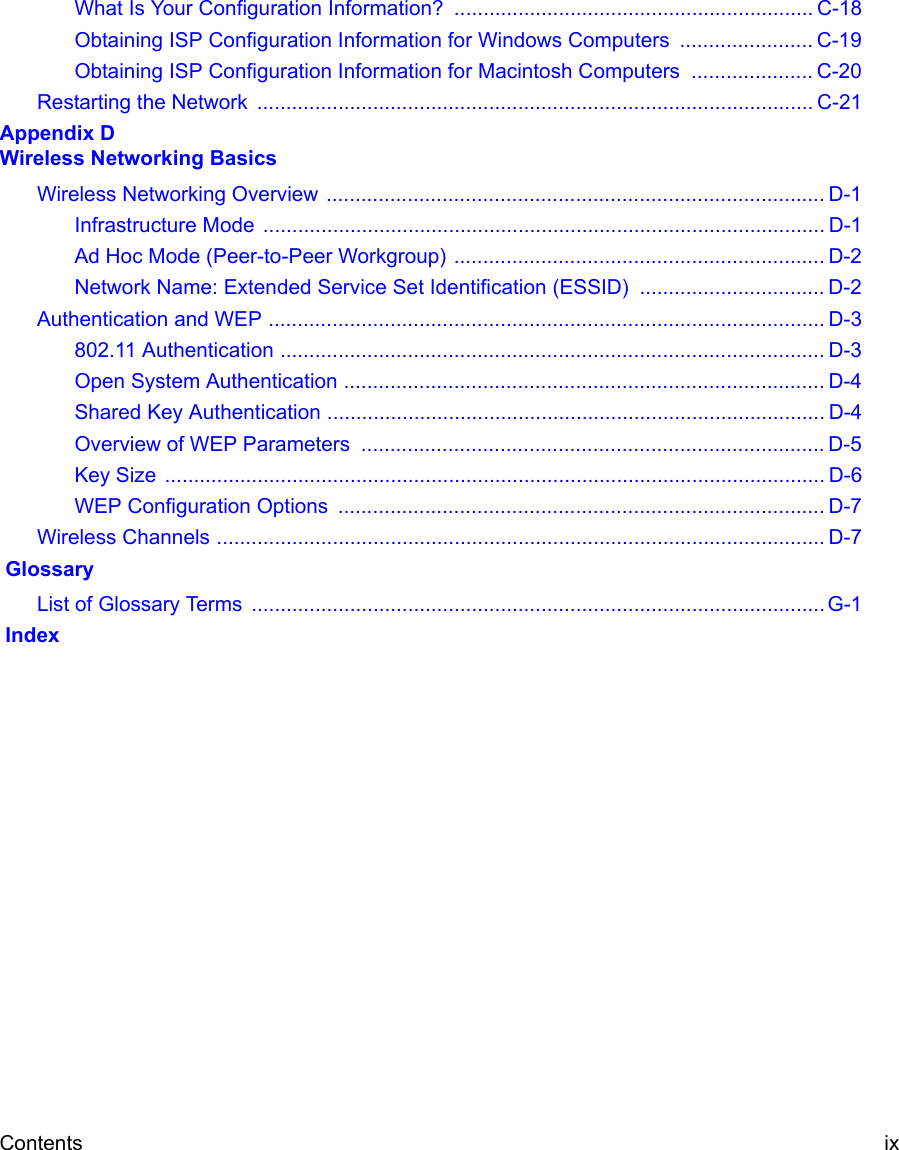 Contents ix What Is Your Configuration Information?  .............................................................. C-18Obtaining ISP Configuration Information for Windows Computers  ....................... C-19Obtaining ISP Configuration Information for Macintosh Computers  ..................... C-20Restarting the Network  ................................................................................................ C-21Appendix D  Wireless Networking BasicsWireless Networking Overview ...................................................................................... D-1Infrastructure Mode  ................................................................................................. D-1Ad Hoc Mode (Peer-to-Peer Workgroup) ................................................................ D-2Network Name: Extended Service Set Identification (ESSID) ................................ D-2Authentication and WEP ................................................................................................ D-3802.11 Authentication .............................................................................................. D-3Open System Authentication ................................................................................... D-4Shared Key Authentication ...................................................................................... D-4Overview of WEP Parameters  ................................................................................ D-5Key Size  .................................................................................................................. D-6WEP Configuration Options  .................................................................................... D-7Wireless Channels ......................................................................................................... D-7 GlossaryList of Glossary Terms  ................................................................................................... G-1 Index