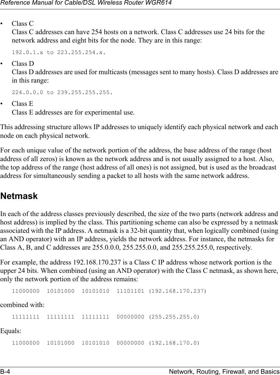 Reference Manual for Cable/DSL Wireless Router WGR614 B-4 Network, Routing, Firewall, and Basics • Class C Class C addresses can have 254 hosts on a network. Class C addresses use 24 bits for the network address and eight bits for the node. They are in this range:192.0.1.x to 223.255.254.x. • Class D Class D addresses are used for multicasts (messages sent to many hosts). Class D addresses are in this range:224.0.0.0 to 239.255.255.255. • Class E Class E addresses are for experimental use. This addressing structure allows IP addresses to uniquely identify each physical network and each node on each physical network.For each unique value of the network portion of the address, the base address of the range (host address of all zeros) is known as the network address and is not usually assigned to a host. Also, the top address of the range (host address of all ones) is not assigned, but is used as the broadcast address for simultaneously sending a packet to all hosts with the same network address.NetmaskIn each of the address classes previously described, the size of the two parts (network address and host address) is implied by the class. This partitioning scheme can also be expressed by a netmask associated with the IP address. A netmask is a 32-bit quantity that, when logically combined (using an AND operator) with an IP address, yields the network address. For instance, the netmasks for Class A, B, and C addresses are 255.0.0.0, 255.255.0.0, and 255.255.255.0, respectively.For example, the address 192.168.170.237 is a Class C IP address whose network portion is the upper 24 bits. When combined (using an AND operator) with the Class C netmask, as shown here, only the network portion of the address remains:11000000  10101000  10101010  11101101 (192.168.170.237)combined with:11111111  11111111  11111111  00000000 (255.255.255.0)Equals:11000000  10101000  10101010  00000000 (192.168.170.0)
