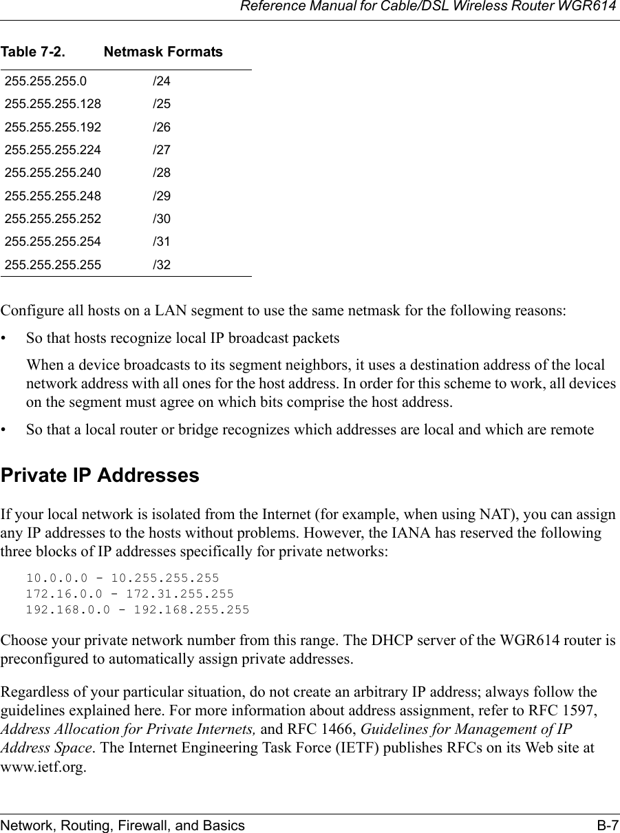 Reference Manual for Cable/DSL Wireless Router WGR614 Network, Routing, Firewall, and Basics B-7 Configure all hosts on a LAN segment to use the same netmask for the following reasons:• So that hosts recognize local IP broadcast packetsWhen a device broadcasts to its segment neighbors, it uses a destination address of the local network address with all ones for the host address. In order for this scheme to work, all devices on the segment must agree on which bits comprise the host address. • So that a local router or bridge recognizes which addresses are local and which are remotePrivate IP AddressesIf your local network is isolated from the Internet (for example, when using NAT), you can assign any IP addresses to the hosts without problems. However, the IANA has reserved the following three blocks of IP addresses specifically for private networks:10.0.0.0 - 10.255.255.255172.16.0.0 - 172.31.255.255192.168.0.0 - 192.168.255.255Choose your private network number from this range. The DHCP server of the WGR614 router is preconfigured to automatically assign private addresses.Regardless of your particular situation, do not create an arbitrary IP address; always follow the guidelines explained here. For more information about address assignment, refer to RFC 1597, Address Allocation for Private Internets, and RFC 1466, Guidelines for Management of IP Address Space. The Internet Engineering Task Force (IETF) publishes RFCs on its Web site at www.ietf.org.255.255.255.0 /24255.255.255.128 /25255.255.255.192 /26255.255.255.224 /27255.255.255.240 /28255.255.255.248 /29255.255.255.252 /30255.255.255.254 /31255.255.255.255 /32Table 7-2. Netmask Formats