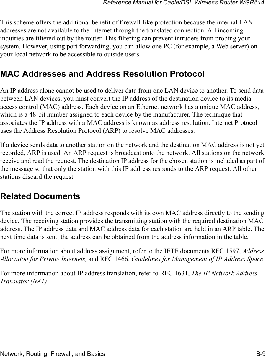 Reference Manual for Cable/DSL Wireless Router WGR614 Network, Routing, Firewall, and Basics B-9 This scheme offers the additional benefit of firewall-like protection because the internal LAN addresses are not available to the Internet through the translated connection. All incoming inquiries are filtered out by the router. This filtering can prevent intruders from probing your system. However, using port forwarding, you can allow one PC (for example, a Web server) on your local network to be accessible to outside users.MAC Addresses and Address Resolution ProtocolAn IP address alone cannot be used to deliver data from one LAN device to another. To send data between LAN devices, you must convert the IP address of the destination device to its media access control (MAC) address. Each device on an Ethernet network has a unique MAC address, which is a 48-bit number assigned to each device by the manufacturer. The technique that associates the IP address with a MAC address is known as address resolution. Internet Protocol uses the Address Resolution Protocol (ARP) to resolve MAC addresses.If a device sends data to another station on the network and the destination MAC address is not yet recorded, ARP is used. An ARP request is broadcast onto the network. All stations on the network receive and read the request. The destination IP address for the chosen station is included as part of the message so that only the station with this IP address responds to the ARP request. All other stations discard the request. Related DocumentsThe station with the correct IP address responds with its own MAC address directly to the sending device. The receiving station provides the transmitting station with the required destination MAC address. The IP address data and MAC address data for each station are held in an ARP table. The next time data is sent, the address can be obtained from the address information in the table.For more information about address assignment, refer to the IETF documents RFC 1597, Address Allocation for Private Internets, and RFC 1466, Guidelines for Management of IP Address Space.For more information about IP address translation, refer to RFC 1631, The IP Network Address Translator (NAT).