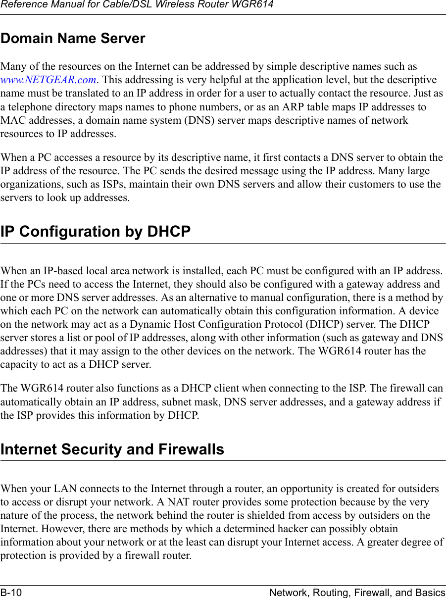 Reference Manual for Cable/DSL Wireless Router WGR614 B-10 Network, Routing, Firewall, and Basics Domain Name ServerMany of the resources on the Internet can be addressed by simple descriptive names such as www.NETGEAR.com. This addressing is very helpful at the application level, but the descriptive name must be translated to an IP address in order for a user to actually contact the resource. Just as a telephone directory maps names to phone numbers, or as an ARP table maps IP addresses to MAC addresses, a domain name system (DNS) server maps descriptive names of network resources to IP addresses.When a PC accesses a resource by its descriptive name, it first contacts a DNS server to obtain the IP address of the resource. The PC sends the desired message using the IP address. Many large organizations, such as ISPs, maintain their own DNS servers and allow their customers to use the servers to look up addresses.IP Configuration by DHCPWhen an IP-based local area network is installed, each PC must be configured with an IP address. If the PCs need to access the Internet, they should also be configured with a gateway address and one or more DNS server addresses. As an alternative to manual configuration, there is a method by which each PC on the network can automatically obtain this configuration information. A device on the network may act as a Dynamic Host Configuration Protocol (DHCP) server. The DHCP server stores a list or pool of IP addresses, along with other information (such as gateway and DNS addresses) that it may assign to the other devices on the network. The WGR614 router has the capacity to act as a DHCP server.The WGR614 router also functions as a DHCP client when connecting to the ISP. The firewall can automatically obtain an IP address, subnet mask, DNS server addresses, and a gateway address if the ISP provides this information by DHCP.Internet Security and FirewallsWhen your LAN connects to the Internet through a router, an opportunity is created for outsiders to access or disrupt your network. A NAT router provides some protection because by the very nature of the process, the network behind the router is shielded from access by outsiders on the Internet. However, there are methods by which a determined hacker can possibly obtain information about your network or at the least can disrupt your Internet access. A greater degree of protection is provided by a firewall router.