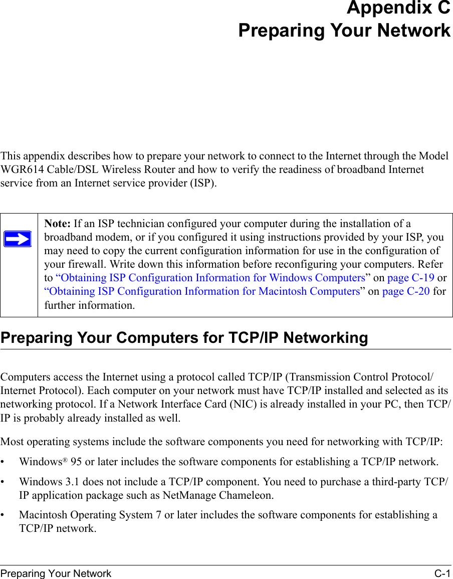 Preparing Your Network C-1 Appendix CPreparing Your NetworkThis appendix describes how to prepare your network to connect to the Internet through the Model WGR614 Cable/DSL Wireless Router and how to verify the readiness of broadband Internet service from an Internet service provider (ISP).Preparing Your Computers for TCP/IP NetworkingComputers access the Internet using a protocol called TCP/IP (Transmission Control Protocol/Internet Protocol). Each computer on your network must have TCP/IP installed and selected as its networking protocol. If a Network Interface Card (NIC) is already installed in your PC, then TCP/IP is probably already installed as well.Most operating systems include the software components you need for networking with TCP/IP:•Windows® 95 or later includes the software components for establishing a TCP/IP network. • Windows 3.1 does not include a TCP/IP component. You need to purchase a third-party TCP/IP application package such as NetManage Chameleon.• Macintosh Operating System 7 or later includes the software components for establishing a TCP/IP network.Note: If an ISP technician configured your computer during the installation of a broadband modem, or if you configured it using instructions provided by your ISP, you may need to copy the current configuration information for use in the configuration of your firewall. Write down this information before reconfiguring your computers. Refer to “Obtaining ISP Configuration Information for Windows Computers” on page C-19 or “Obtaining ISP Configuration Information for Macintosh Computers” on page C-20 for further information.