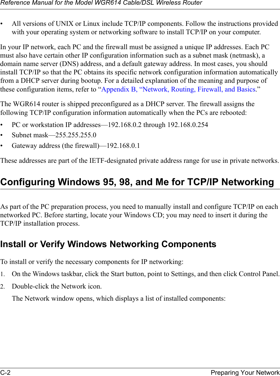Reference Manual for the Model WGR614 Cable/DSL Wireless Router C-2 Preparing Your Network • All versions of UNIX or Linux include TCP/IP components. Follow the instructions provided with your operating system or networking software to install TCP/IP on your computer.In your IP network, each PC and the firewall must be assigned a unique IP addresses. Each PC must also have certain other IP configuration information such as a subnet mask (netmask), a domain name server (DNS) address, and a default gateway address. In most cases, you should install TCP/IP so that the PC obtains its specific network configuration information automatically from a DHCP server during bootup. For a detailed explanation of the meaning and purpose of these configuration items, refer to “Appendix B, “Network, Routing, Firewall, and Basics.” The WGR614 router is shipped preconfigured as a DHCP server. The firewall assigns the following TCP/IP configuration information automatically when the PCs are rebooted:• PC or workstation IP addresses—192.168.0.2 through 192.168.0.254• Subnet mask—255.255.255.0• Gateway address (the firewall)—192.168.0.1These addresses are part of the IETF-designated private address range for use in private networks.Configuring Windows 95, 98, and Me for TCP/IP NetworkingAs part of the PC preparation process, you need to manually install and configure TCP/IP on each networked PC. Before starting, locate your Windows CD; you may need to insert it during the TCP/IP installation process.Install or Verify Windows Networking ComponentsTo install or verify the necessary components for IP networking:1. On the Windows taskbar, click the Start button, point to Settings, and then click Control Panel.2. Double-click the Network icon.The Network window opens, which displays a list of installed components: