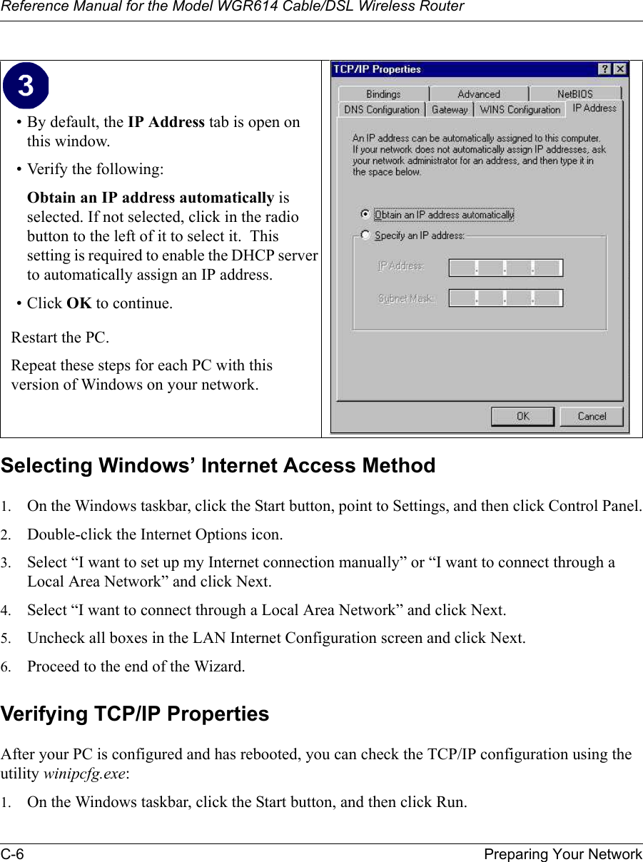 Reference Manual for the Model WGR614 Cable/DSL Wireless Router C-6 Preparing Your Network Selecting Windows’ Internet Access Method1. On the Windows taskbar, click the Start button, point to Settings, and then click Control Panel.2. Double-click the Internet Options icon.3. Select “I want to set up my Internet connection manually” or “I want to connect through a Local Area Network” and click Next.4. Select “I want to connect through a Local Area Network” and click Next.5. Uncheck all boxes in the LAN Internet Configuration screen and click Next.6. Proceed to the end of the Wizard.Verifying TCP/IP PropertiesAfter your PC is configured and has rebooted, you can check the TCP/IP configuration using the utility winipcfg.exe:1. On the Windows taskbar, click the Start button, and then click Run.• By default, the IP Address tab is open on this window.• Verify the following:Obtain an IP address automatically is selected. If not selected, click in the radio button to the left of it to select it.  This setting is required to enable the DHCP server to automatically assign an IP address. • Click OK to continue.Restart the PC.Repeat these steps for each PC with this version of Windows on your network.