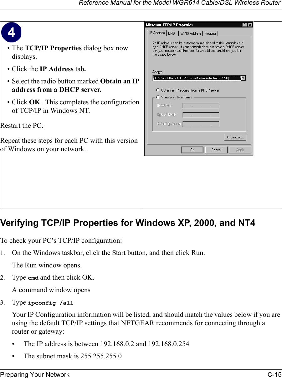 Reference Manual for the Model WGR614 Cable/DSL Wireless Router Preparing Your Network C-15 Verifying TCP/IP Properties for Windows XP, 2000, and NT4To check your PC’s TCP/IP configuration:1. On the Windows taskbar, click the Start button, and then click Run.The Run window opens.2. Type cmd and then click OK.A command window opens3. Type ipconfig /all Your IP Configuration information will be listed, and should match the values below if you are using the default TCP/IP settings that NETGEAR recommends for connecting through a router or gateway:• The IP address is between 192.168.0.2 and 192.168.0.254• The subnet mask is 255.255.255.0•The TCP/IP Properties dialog box now displays.• Click the IP Address tab.• Select the radio button marked Obtain an IP address from a DHCP server.• Click OK.  This completes the configuration of TCP/IP in Windows NT.Restart the PC.Repeat these steps for each PC with this version of Windows on your network.