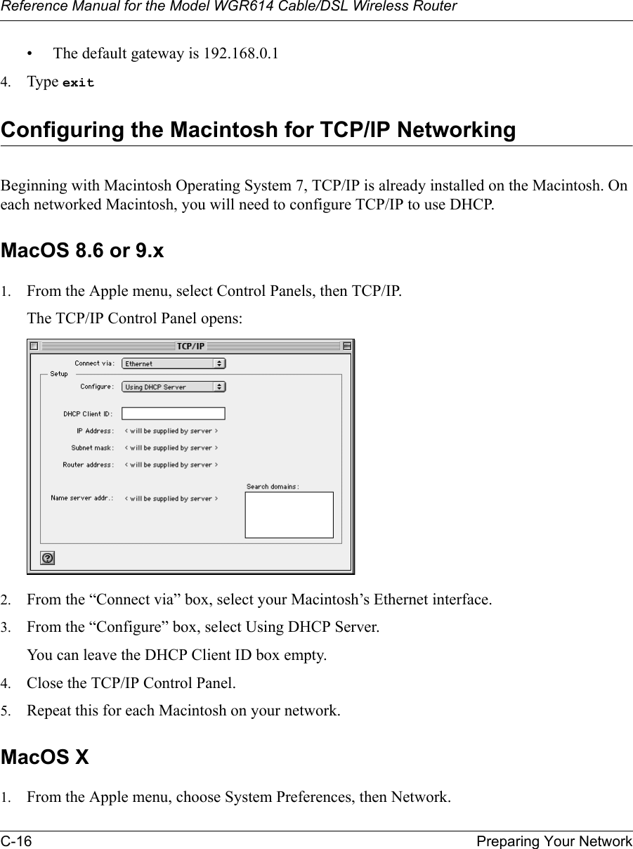 Reference Manual for the Model WGR614 Cable/DSL Wireless Router C-16 Preparing Your Network • The default gateway is 192.168.0.14. Type exit Configuring the Macintosh for TCP/IP NetworkingBeginning with Macintosh Operating System 7, TCP/IP is already installed on the Macintosh. On each networked Macintosh, you will need to configure TCP/IP to use DHCP.MacOS 8.6 or 9.x1. From the Apple menu, select Control Panels, then TCP/IP.The TCP/IP Control Panel opens:2. From the “Connect via” box, select your Macintosh’s Ethernet interface.3. From the “Configure” box, select Using DHCP Server.You can leave the DHCP Client ID box empty.4. Close the TCP/IP Control Panel.5. Repeat this for each Macintosh on your network.MacOS X1. From the Apple menu, choose System Preferences, then Network.