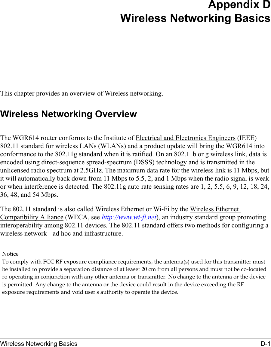 Wireless Networking Basics D-1 Appendix DWireless Networking BasicsThis chapter provides an overview of Wireless networking.Wireless Networking OverviewThe WGR614 router conforms to the Institute of Electrical and Electronics Engineers (IEEE) 802.11 standard for wireless LANs (WLANs) and a product update will bring the WGR614 into conformance to the 802.11g standard when it is ratified. On an 802.11b or g wireless link, data is encoded using direct-sequence spread-spectrum (DSSS) technology and is transmitted in the unlicensed radio spectrum at 2.5GHz. The maximum data rate for the wireless link is 11 Mbps, but it will automatically back down from 11 Mbps to 5.5, 2, and 1 Mbps when the radio signal is weak or when interference is detected. The 802.11g auto rate sensing rates are 1, 2, 5.5, 6, 9, 12, 18, 24, 36, 48, and 54 Mbps.The 802.11 standard is also called Wireless Ethernet or Wi-Fi by the Wireless Ethernet Compatibility Alliance (WECA, see http://www.wi-fi.net), an industry standard group promoting interoperability among 802.11 devices. The 802.11 standard offers two methods for configuring a wireless network - ad hoc and infrastructure.Notice To comply with FCC RF exposure compliance requirements, the antenna(s) used for this transmitter must be installed to provide a separation distance of at leaset 20 cm from all persons and must not be co-located ro operating in conjunction with any other antenna or transmitter. No change to the antenna or the device is permitted. Any change to the antenna or the device could result in the device exceeding the RF exposure requirements and void user&apos;s authority to operate the device. 