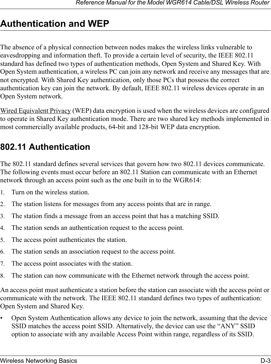 Reference Manual for the Model WGR614 Cable/DSL Wireless Router Wireless Networking Basics D-3 Authentication and WEPThe absence of a physical connection between nodes makes the wireless links vulnerable to eavesdropping and information theft. To provide a certain level of security, the IEEE 802.11 standard has defined two types of authentication methods, Open System and Shared Key. With Open System authentication, a wireless PC can join any network and receive any messages that are not encrypted. With Shared Key authentication, only those PCs that possess the correct authentication key can join the network. By default, IEEE 802.11 wireless devices operate in an Open System network. Wired Equivalent Privacy (WEP) data encryption is used when the wireless devices are configured to operate in Shared Key authentication mode. There are two shared key methods implemented in most commercially available products, 64-bit and 128-bit WEP data encryption.802.11 AuthenticationThe 802.11 standard defines several services that govern how two 802.11 devices communicate. The following events must occur before an 802.11 Station can communicate with an Ethernet network through an access point such as the one built in to the WGR614:1. Turn on the wireless station.2. The station listens for messages from any access points that are in range.3. The station finds a message from an access point that has a matching SSID.4. The station sends an authentication request to the access point.5. The access point authenticates the station.6. The station sends an association request to the access point.7. The access point associates with the station.8. The station can now communicate with the Ethernet network through the access point.An access point must authenticate a station before the station can associate with the access point or communicate with the network. The IEEE 802.11 standard defines two types of authentication: Open System and Shared Key.• Open System Authentication allows any device to join the network, assuming that the device SSID matches the access point SSID. Alternatively, the device can use the “ANY” SSID option to associate with any available Access Point within range, regardless of its SSID. 