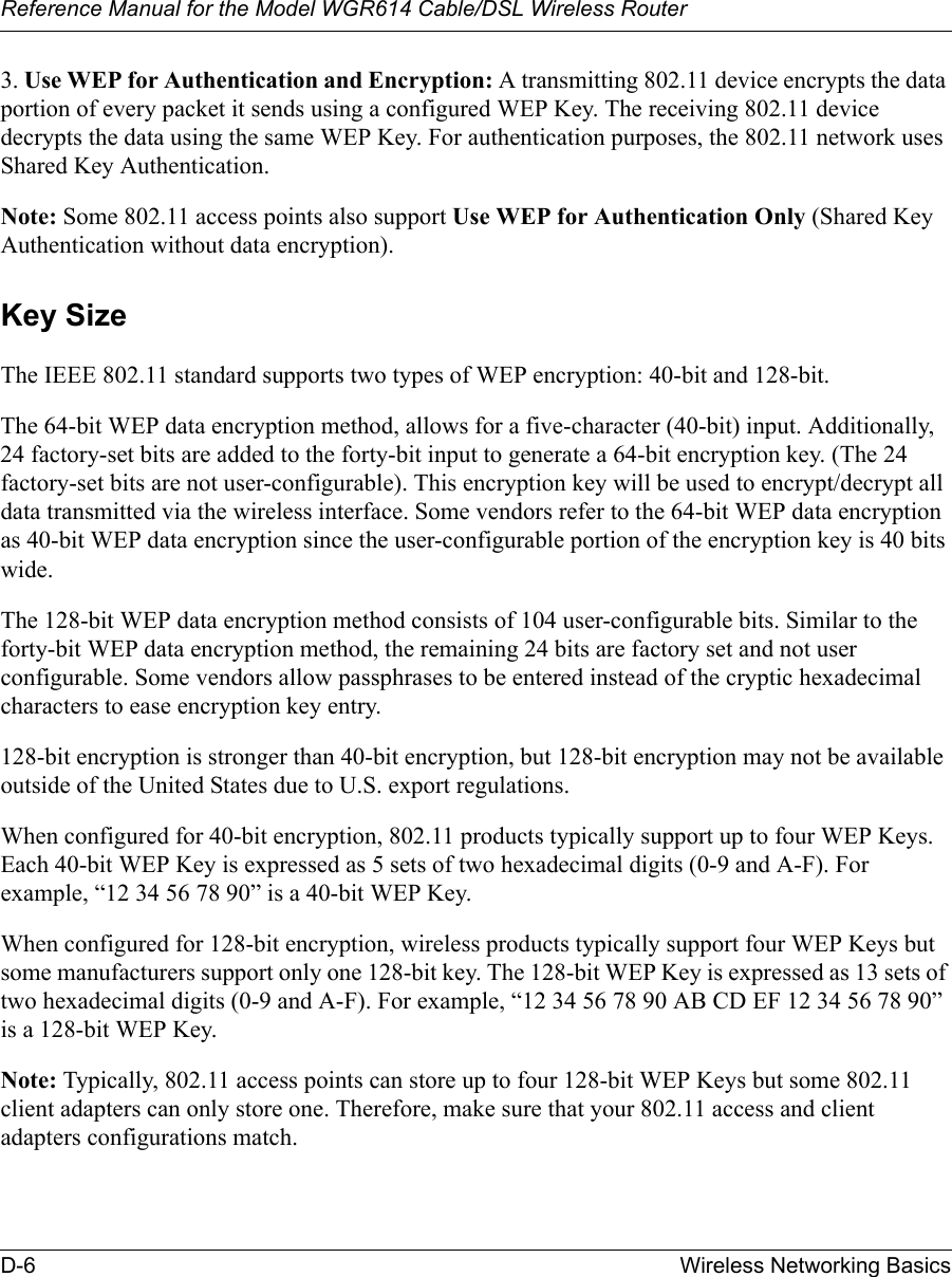 Reference Manual for the Model WGR614 Cable/DSL Wireless Router D-6 Wireless Networking Basics 3. Use WEP for Authentication and Encryption: A transmitting 802.11 device encrypts the data portion of every packet it sends using a configured WEP Key. The receiving 802.11 device decrypts the data using the same WEP Key. For authentication purposes, the 802.11 network uses Shared Key Authentication.Note: Some 802.11 access points also support Use WEP for Authentication Only (Shared Key Authentication without data encryption). Key SizeThe IEEE 802.11 standard supports two types of WEP encryption: 40-bit and 128-bit.The 64-bit WEP data encryption method, allows for a five-character (40-bit) input. Additionally, 24 factory-set bits are added to the forty-bit input to generate a 64-bit encryption key. (The 24 factory-set bits are not user-configurable). This encryption key will be used to encrypt/decrypt all data transmitted via the wireless interface. Some vendors refer to the 64-bit WEP data encryption as 40-bit WEP data encryption since the user-configurable portion of the encryption key is 40 bits wide.The 128-bit WEP data encryption method consists of 104 user-configurable bits. Similar to the forty-bit WEP data encryption method, the remaining 24 bits are factory set and not user configurable. Some vendors allow passphrases to be entered instead of the cryptic hexadecimal characters to ease encryption key entry.128-bit encryption is stronger than 40-bit encryption, but 128-bit encryption may not be available outside of the United States due to U.S. export regulations.When configured for 40-bit encryption, 802.11 products typically support up to four WEP Keys. Each 40-bit WEP Key is expressed as 5 sets of two hexadecimal digits (0-9 and A-F). For example, “12 34 56 78 90” is a 40-bit WEP Key.When configured for 128-bit encryption, wireless products typically support four WEP Keys but some manufacturers support only one 128-bit key. The 128-bit WEP Key is expressed as 13 sets of two hexadecimal digits (0-9 and A-F). For example, “12 34 56 78 90 AB CD EF 12 34 56 78 90” is a 128-bit WEP Key.Note: Typically, 802.11 access points can store up to four 128-bit WEP Keys but some 802.11 client adapters can only store one. Therefore, make sure that your 802.11 access and client adapters configurations match.