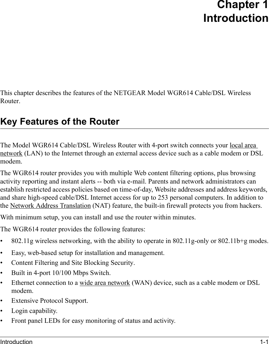 Introduction 1-1 Chapter 1IntroductionThis chapter describes the features of the NETGEAR Model WGR614 Cable/DSL Wireless Router.Key Features of the RouterThe Model WGR614 Cable/DSL Wireless Router with 4-port switch connects your local area network (LAN) to the Internet through an external access device such as a cable modem or DSL modem.The WGR614 router provides you with multiple Web content filtering options, plus browsing activity reporting and instant alerts -- both via e-mail. Parents and network administrators can establish restricted access policies based on time-of-day, Website addresses and address keywords, and share high-speed cable/DSL Internet access for up to 253 personal computers. In addition to the Network Address Translation (NAT) feature, the built-in firewall protects you from hackers.With minimum setup, you can install and use the router within minutes.The WGR614 router provides the following features:• 802.11g wireless networking, with the ability to operate in 802.11g-only or 802.11b+g modes.• Easy, web-based setup for installation and management.• Content Filtering and Site Blocking Security.• Built in 4-port 10/100 Mbps Switch.• Ethernet connection to a wide area network (WAN) device, such as a cable modem or DSL modem.• Extensive Protocol Support.• Login capability.• Front panel LEDs for easy monitoring of status and activity.