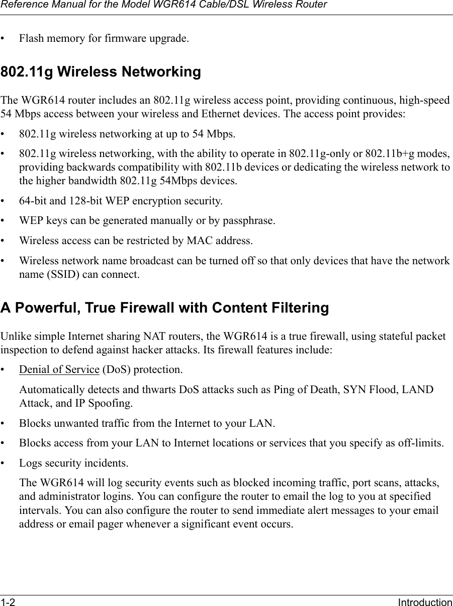 Reference Manual for the Model WGR614 Cable/DSL Wireless Router 1-2 Introduction • Flash memory for firmware upgrade.802.11g Wireless NetworkingThe WGR614 router includes an 802.11g wireless access point, providing continuous, high-speed 54 Mbps access between your wireless and Ethernet devices. The access point provides:• 802.11g wireless networking at up to 54 Mbps.• 802.11g wireless networking, with the ability to operate in 802.11g-only or 802.11b+g modes, providing backwards compatibility with 802.11b devices or dedicating the wireless network to the higher bandwidth 802.11g 54Mbps devices.• 64-bit and 128-bit WEP encryption security.• WEP keys can be generated manually or by passphrase.• Wireless access can be restricted by MAC address.• Wireless network name broadcast can be turned off so that only devices that have the network name (SSID) can connect.A Powerful, True Firewall with Content FilteringUnlike simple Internet sharing NAT routers, the WGR614 is a true firewall, using stateful packet inspection to defend against hacker attacks. Its firewall features include:• Denial of Service (DoS) protection.Automatically detects and thwarts DoS attacks such as Ping of Death, SYN Flood, LAND Attack, and IP Spoofing.• Blocks unwanted traffic from the Internet to your LAN.• Blocks access from your LAN to Internet locations or services that you specify as off-limits.• Logs security incidents.The WGR614 will log security events such as blocked incoming traffic, port scans, attacks, and administrator logins. You can configure the router to email the log to you at specified intervals. You can also configure the router to send immediate alert messages to your email address or email pager whenever a significant event occurs.