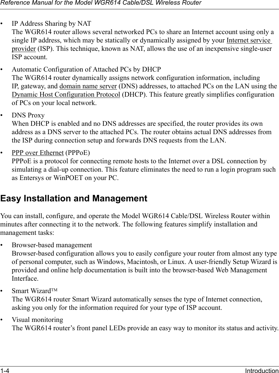 Reference Manual for the Model WGR614 Cable/DSL Wireless Router 1-4 Introduction • IP Address Sharing by NATThe WGR614 router allows several networked PCs to share an Internet account using only a single IP address, which may be statically or dynamically assigned by your Internet service provider (ISP). This technique, known as NAT, allows the use of an inexpensive single-user ISP account.• Automatic Configuration of Attached PCs by DHCPThe WGR614 router dynamically assigns network configuration information, including IP, gateway, and domain name server (DNS) addresses, to attached PCs on the LAN using the Dynamic Host Configuration Protocol (DHCP). This feature greatly simplifies configuration of PCs on your local network.• DNS ProxyWhen DHCP is enabled and no DNS addresses are specified, the router provides its own address as a DNS server to the attached PCs. The router obtains actual DNS addresses from the ISP during connection setup and forwards DNS requests from the LAN.• PPP over Ethernet (PPPoE)PPPoE is a protocol for connecting remote hosts to the Internet over a DSL connection by simulating a dial-up connection. This feature eliminates the need to run a login program such as Entersys or WinPOET on your PC.Easy Installation and ManagementYou can install, configure, and operate the Model WGR614 Cable/DSL Wireless Router within minutes after connecting it to the network. The following features simplify installation and management tasks:• Browser-based managementBrowser-based configuration allows you to easily configure your router from almost any type of personal computer, such as Windows, Macintosh, or Linux. A user-friendly Setup Wizard is provided and online help documentation is built into the browser-based Web Management Interface.• Smart WizardTMThe WGR614 router Smart Wizard automatically senses the type of Internet connection, asking you only for the information required for your type of ISP account.• Visual monitoringThe WGR614 router’s front panel LEDs provide an easy way to monitor its status and activity.