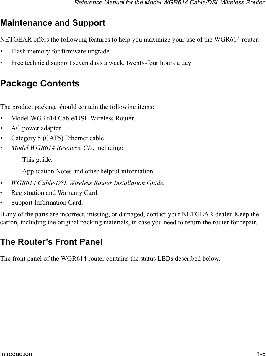 Reference Manual for the Model WGR614 Cable/DSL Wireless Router Introduction 1-5 Maintenance and SupportNETGEAR offers the following features to help you maximize your use of the WGR614 router:• Flash memory for firmware upgrade• Free technical support seven days a week, twenty-four hours a dayPackage ContentsThe product package should contain the following items:• Model WGR614 Cable/DSL Wireless Router.•AC power adapter.• Category 5 (CAT5) Ethernet cable.•Model WGR614 Resource CD, including:— This guide.— Application Notes and other helpful information.• WGR614 Cable/DSL Wireless Router Installation Guide.• Registration and Warranty Card.• Support Information Card.If any of the parts are incorrect, missing, or damaged, contact your NETGEAR dealer. Keep the carton, including the original packing materials, in case you need to return the router for repair.The Router’s Front PanelThe front panel of the WGR614 router contains the status LEDs described below. 