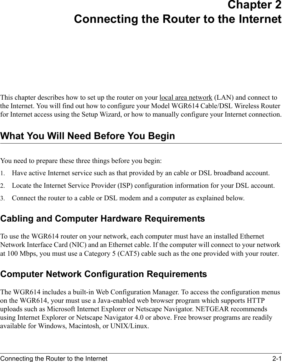 Connecting the Router to the Internet 2-1 Chapter 2Connecting the Router to the InternetThis chapter describes how to set up the router on your local area network (LAN) and connect to the Internet. You will find out how to configure your Model WGR614 Cable/DSL Wireless Router for Internet access using the Setup Wizard, or how to manually configure your Internet connection.What You Will Need Before You BeginYou need to prepare these three things before you begin:1. Have active Internet service such as that provided by an cable or DSL broadband account.2. Locate the Internet Service Provider (ISP) configuration information for your DSL account. 3. Connect the router to a cable or DSL modem and a computer as explained below.Cabling and Computer Hardware RequirementsTo use the WGR614 router on your network, each computer must have an installed Ethernet Network Interface Card (NIC) and an Ethernet cable. If the computer will connect to your network at 100 Mbps, you must use a Category 5 (CAT5) cable such as the one provided with your router.Computer Network Configuration RequirementsThe WGR614 includes a built-in Web Configuration Manager. To access the configuration menus on the WGR614, your must use a Java-enabled web browser program which supports HTTP uploads such as Microsoft Internet Explorer or Netscape Navigator. NETGEAR recommends using Internet Explorer or Netscape Navigator 4.0 or above. Free browser programs are readily available for Windows, Macintosh, or UNIX/Linux.