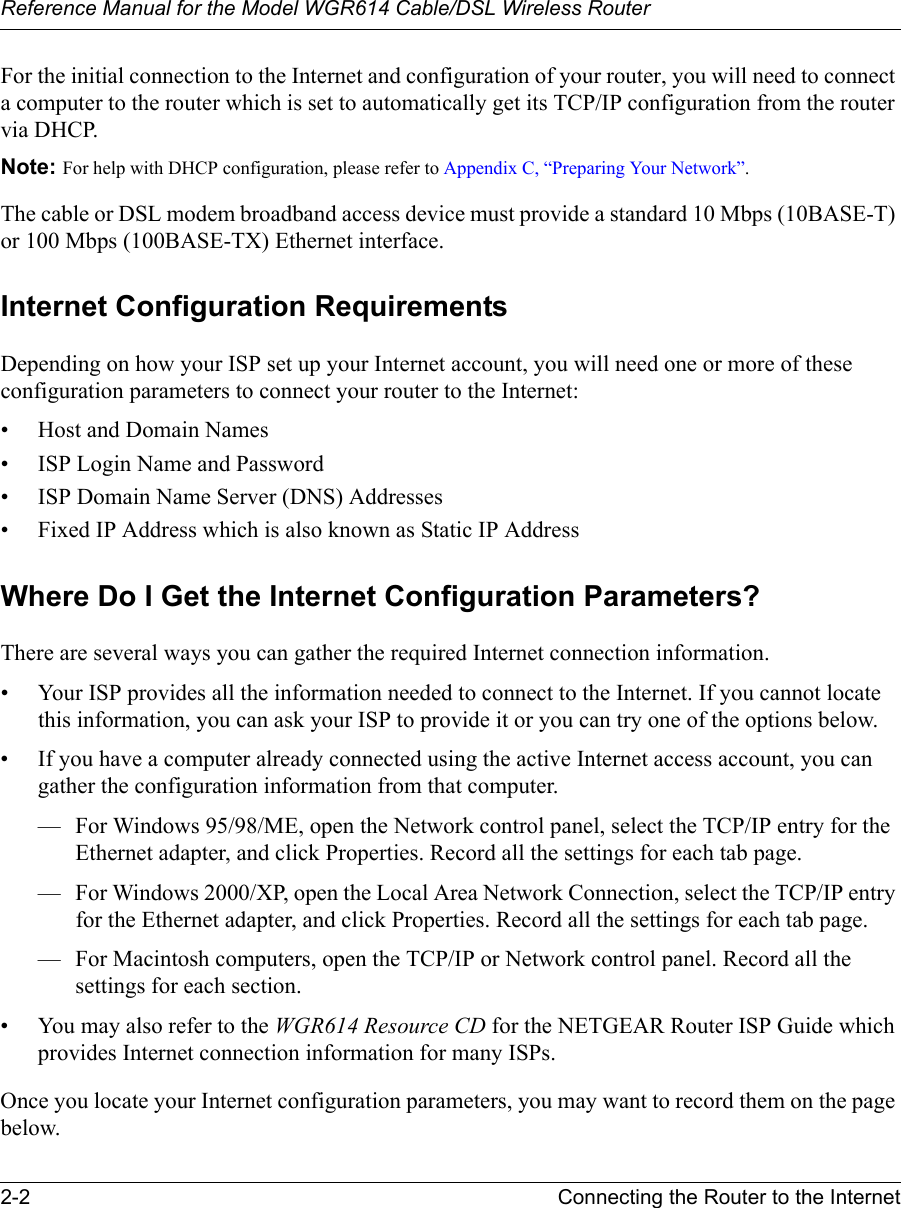 Reference Manual for the Model WGR614 Cable/DSL Wireless Router 2-2 Connecting the Router to the Internet For the initial connection to the Internet and configuration of your router, you will need to connect a computer to the router which is set to automatically get its TCP/IP configuration from the router via DHCP.Note: For help with DHCP configuration, please refer to Appendix C, “Preparing Your Network”.The cable or DSL modem broadband access device must provide a standard 10 Mbps (10BASE-T) or 100 Mbps (100BASE-TX) Ethernet interface.Internet Configuration RequirementsDepending on how your ISP set up your Internet account, you will need one or more of these configuration parameters to connect your router to the Internet: • Host and Domain Names• ISP Login Name and Password• ISP Domain Name Server (DNS) Addresses• Fixed IP Address which is also known as Static IP AddressWhere Do I Get the Internet Configuration Parameters?There are several ways you can gather the required Internet connection information.• Your ISP provides all the information needed to connect to the Internet. If you cannot locate this information, you can ask your ISP to provide it or you can try one of the options below.• If you have a computer already connected using the active Internet access account, you can gather the configuration information from that computer.— For Windows 95/98/ME, open the Network control panel, select the TCP/IP entry for the Ethernet adapter, and click Properties. Record all the settings for each tab page.— For Windows 2000/XP, open the Local Area Network Connection, select the TCP/IP entry for the Ethernet adapter, and click Properties. Record all the settings for each tab page.— For Macintosh computers, open the TCP/IP or Network control panel. Record all the settings for each section.• You may also refer to the WGR614 Resource CD for the NETGEAR Router ISP Guide which provides Internet connection information for many ISPs.Once you locate your Internet configuration parameters, you may want to record them on the page below.