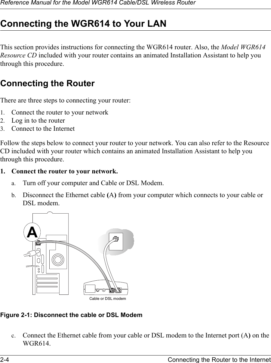 Reference Manual for the Model WGR614 Cable/DSL Wireless Router 2-4 Connecting the Router to the Internet Connecting the WGR614 to Your LANThis section provides instructions for connecting the WGR614 router. Also, the Model WGR614 Resource CD included with your router contains an animated Installation Assistant to help you through this procedure.Connecting the RouterThere are three steps to connecting your router:1. Connect the router to your network2. Log in to the router3. Connect to the InternetFollow the steps below to connect your router to your network. You can also refer to the Resource CD included with your router which contains an animated Installation Assistant to help you through this procedure.1. Connect the router to your network.a. Turn off your computer and Cable or DSL Modem.b. Disconnect the Ethernet cable (A) from your computer which connects to your cable or DSL modem.Figure 2-1: Disconnect the cable or DSL Modemc. Connect the Ethernet cable from your cable or DSL modem to the Internet port (A) on the WGR614.Cable or DSL modemA