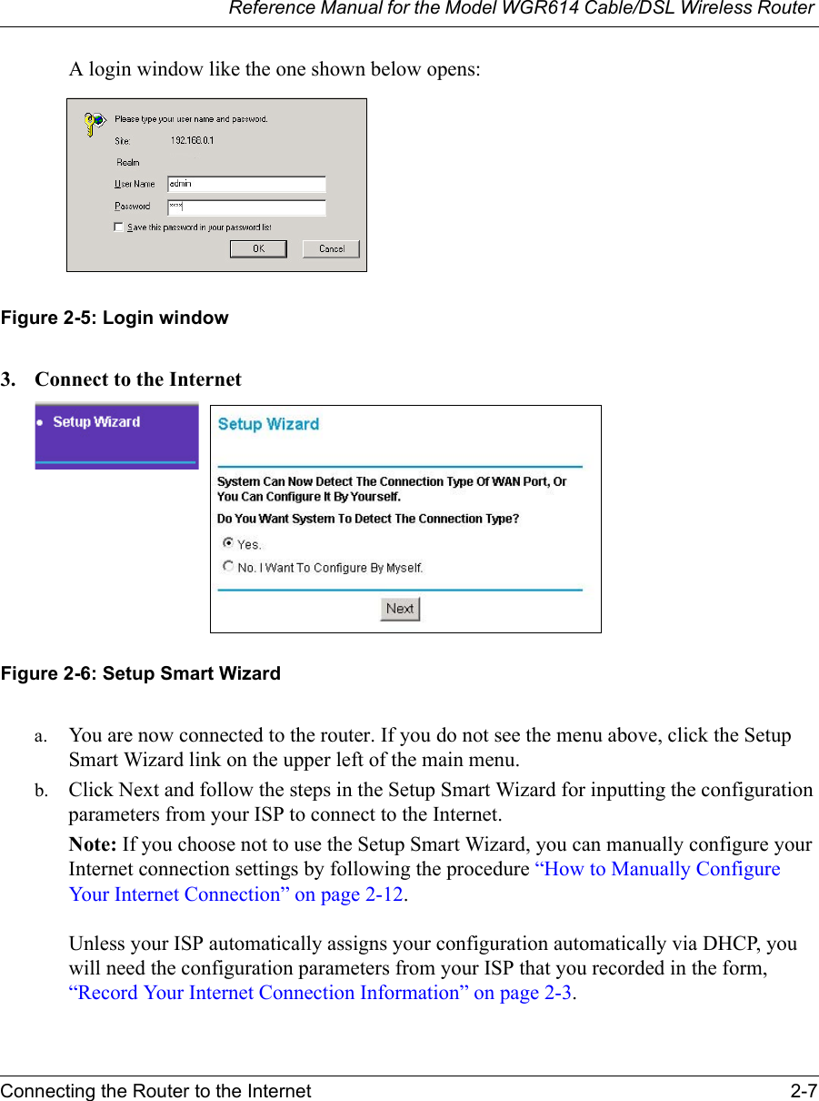 Reference Manual for the Model WGR614 Cable/DSL Wireless Router Connecting the Router to the Internet 2-7 A login window like the one shown below opens:Figure 2-5: Login window3. Connect to the InternetFigure 2-6: Setup Smart Wizard a. You are now connected to the router. If you do not see the menu above, click the Setup Smart Wizard link on the upper left of the main menu. b. Click Next and follow the steps in the Setup Smart Wizard for inputting the configuration parameters from your ISP to connect to the Internet.Note: If you choose not to use the Setup Smart Wizard, you can manually configure your Internet connection settings by following the procedure “How to Manually Configure Your Internet Connection” on page 2-12. Unless your ISP automatically assigns your configuration automatically via DHCP, you will need the configuration parameters from your ISP that you recorded in the form, “Record Your Internet Connection Information” on page 2-3.