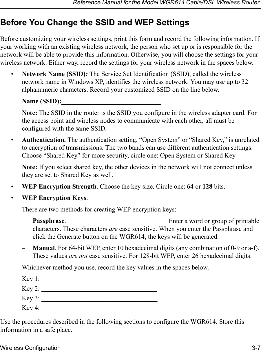 Reference Manual for the Model WGR614 Cable/DSL Wireless Router Wireless Configuration 3-7 Before You Change the SSID and WEP SettingsBefore customizing your wireless settings, print this form and record the following information. If your working with an existing wireless network, the person who set up or is responsible for the network will be able to provide this information. Otherwise, you will choose the settings for your wireless network. Either way, record the settings for your wireless network in the spaces below.•Network Name (SSID): The Service Set Identification (SSID), called the wireless network name in Windows XP, identifies the wireless network. You may use up to 32 alphanumeric characters. Record your customized SSID on the line below. Name (SSID):______________________________Note: The SSID in the router is the SSID you configure in the wireless adapter card. For the access point and wireless nodes to communicate with each other, all must be configured with the same SSID.•Authentication. The authentication setting, “Open System” or “Shared Key,” is unrelated to encryption of transmissions. The two bands can use different authentication settings. Choose “Shared Key” for more security, circle one: Open System or Shared KeyNote: If you select shared key, the other devices in the network will not connect unless they are set to Shared Key as well.•WEP Encryption Strength. Choose the key size. Circle one: 64 or 128 bits.•WEP Encryption Keys.There are two methods for creating WEP encryption keys:–Passphrase. ______________________________ Enter a word or group of printable characters. These characters are case sensitive. When you enter the Passphrase and click the Generate button on the WGR614, the keys will be generated.–Manual. For 64-bit WEP, enter 10 hexadecimal digits (any combination of 0-9 or a-f). These values are not case sensitive. For 128-bit WEP, enter 26 hexadecimal digits.Whichever method you use, record the key values in the spaces below.Key 1: ___________________________________ Key 2: ___________________________________ Key 3: ___________________________________ Key 4: ___________________________________ Use the procedures described in the following sections to configure the WGR614. Store this information in a safe place.