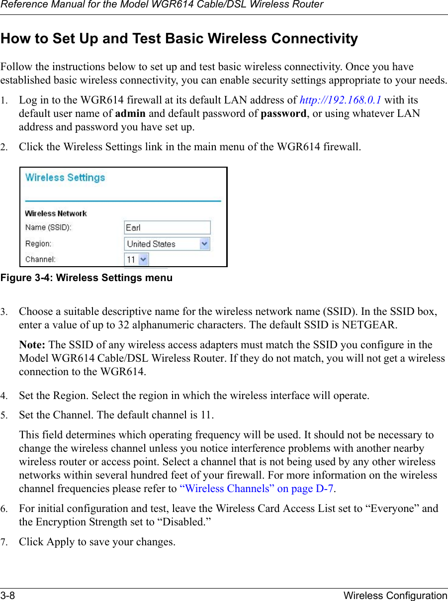 Reference Manual for the Model WGR614 Cable/DSL Wireless Router 3-8 Wireless Configuration How to Set Up and Test Basic Wireless ConnectivityFollow the instructions below to set up and test basic wireless connectivity. Once you have established basic wireless connectivity, you can enable security settings appropriate to your needs.1. Log in to the WGR614 firewall at its default LAN address of http://192.168.0.1 with its default user name of admin and default password of password, or using whatever LAN address and password you have set up.2. Click the Wireless Settings link in the main menu of the WGR614 firewall.Figure 3-4: Wireless Settings menu3. Choose a suitable descriptive name for the wireless network name (SSID). In the SSID box, enter a value of up to 32 alphanumeric characters. The default SSID is NETGEAR.Note: The SSID of any wireless access adapters must match the SSID you configure in the Model WGR614 Cable/DSL Wireless Router. If they do not match, you will not get a wireless connection to the WGR614.4. Set the Region. Select the region in which the wireless interface will operate. 5. Set the Channel. The default channel is 11.This field determines which operating frequency will be used. It should not be necessary to change the wireless channel unless you notice interference problems with another nearby wireless router or access point. Select a channel that is not being used by any other wireless networks within several hundred feet of your firewall. For more information on the wireless channel frequencies please refer to “Wireless Channels” on page D-7. 6. For initial configuration and test, leave the Wireless Card Access List set to “Everyone” and the Encryption Strength set to “Disabled.” 7. Click Apply to save your changes.