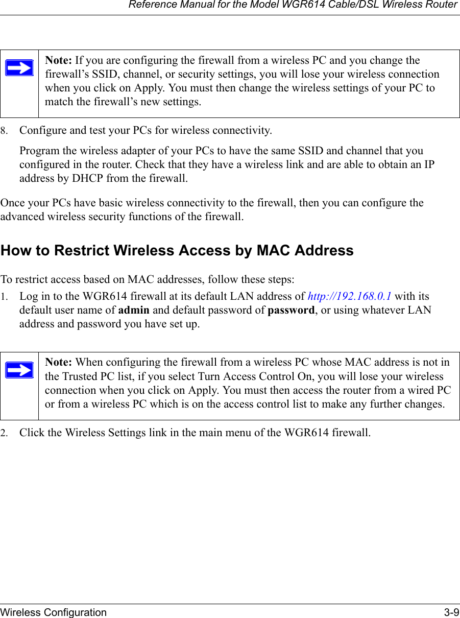 Reference Manual for the Model WGR614 Cable/DSL Wireless Router Wireless Configuration 3-9 8. Configure and test your PCs for wireless connectivity.Program the wireless adapter of your PCs to have the same SSID and channel that you configured in the router. Check that they have a wireless link and are able to obtain an IP address by DHCP from the firewall.Once your PCs have basic wireless connectivity to the firewall, then you can configure the advanced wireless security functions of the firewall.How to Restrict Wireless Access by MAC AddressTo restrict access based on MAC addresses, follow these steps:1. Log in to the WGR614 firewall at its default LAN address of http://192.168.0.1 with its default user name of admin and default password of password, or using whatever LAN address and password you have set up.2. Click the Wireless Settings link in the main menu of the WGR614 firewall.Note: If you are configuring the firewall from a wireless PC and you change the firewall’s SSID, channel, or security settings, you will lose your wireless connection when you click on Apply. You must then change the wireless settings of your PC to match the firewall’s new settings.Note: When configuring the firewall from a wireless PC whose MAC address is not in the Trusted PC list, if you select Turn Access Control On, you will lose your wireless connection when you click on Apply. You must then access the router from a wired PC or from a wireless PC which is on the access control list to make any further changes.