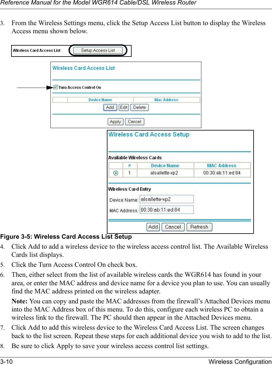 Reference Manual for the Model WGR614 Cable/DSL Wireless Router 3-10 Wireless Configuration 3. From the Wireless Settings menu, click the Setup Access List button to display the Wireless Access menu shown below.Figure 3-5: Wireless Card Access List Setup4. Click Add to add a wireless device to the wireless access control list. The Available Wireless Cards list displays.5. Click the Turn Access Control On check box.6. Then, either select from the list of available wireless cards the WGR614 has found in your area, or enter the MAC address and device name for a device you plan to use. You can usually find the MAC address printed on the wireless adapter.Note: You can copy and paste the MAC addresses from the firewall’s Attached Devices menu into the MAC Address box of this menu. To do this, configure each wireless PC to obtain a wireless link to the firewall. The PC should then appear in the Attached Devices menu.7. Click Add to add this wireless device to the Wireless Card Access List. The screen changes back to the list screen. Repeat these steps for each additional device you wish to add to the list.8. Be sure to click Apply to save your wireless access control list settings.