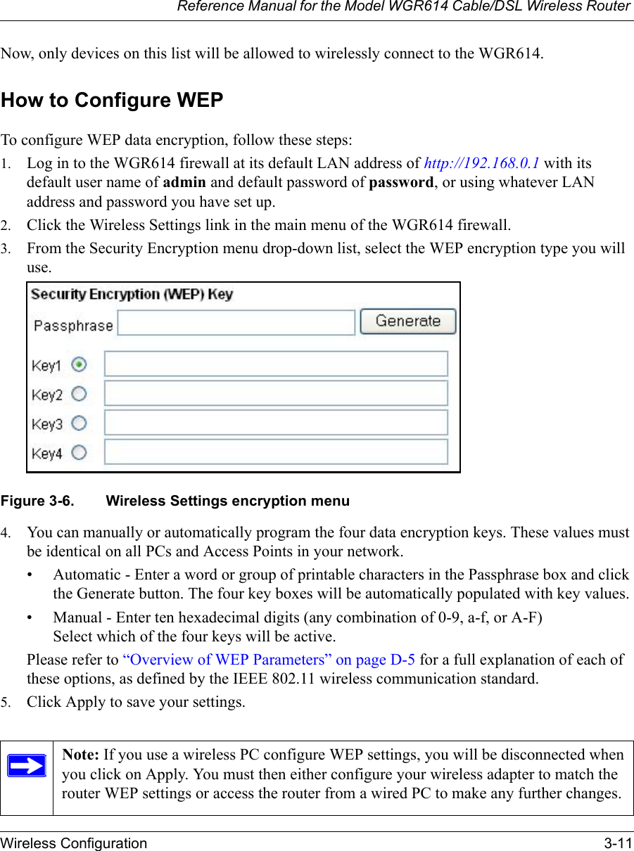 Reference Manual for the Model WGR614 Cable/DSL Wireless Router Wireless Configuration 3-11 Now, only devices on this list will be allowed to wirelessly connect to the WGR614.How to Configure WEPTo configure WEP data encryption, follow these steps:1. Log in to the WGR614 firewall at its default LAN address of http://192.168.0.1 with its default user name of admin and default password of password, or using whatever LAN address and password you have set up.2. Click the Wireless Settings link in the main menu of the WGR614 firewall. 3. From the Security Encryption menu drop-down list, select the WEP encryption type you will use.Figure 3-6. Wireless Settings encryption menu4. You can manually or automatically program the four data encryption keys. These values must be identical on all PCs and Access Points in your network.• Automatic - Enter a word or group of printable characters in the Passphrase box and click the Generate button. The four key boxes will be automatically populated with key values.• Manual - Enter ten hexadecimal digits (any combination of 0-9, a-f, or A-F)Select which of the four keys will be active.Please refer to “Overview of WEP Parameters” on page D-5 for a full explanation of each of these options, as defined by the IEEE 802.11 wireless communication standard.5. Click Apply to save your settings.Note: If you use a wireless PC configure WEP settings, you will be disconnected when you click on Apply. You must then either configure your wireless adapter to match the router WEP settings or access the router from a wired PC to make any further changes.