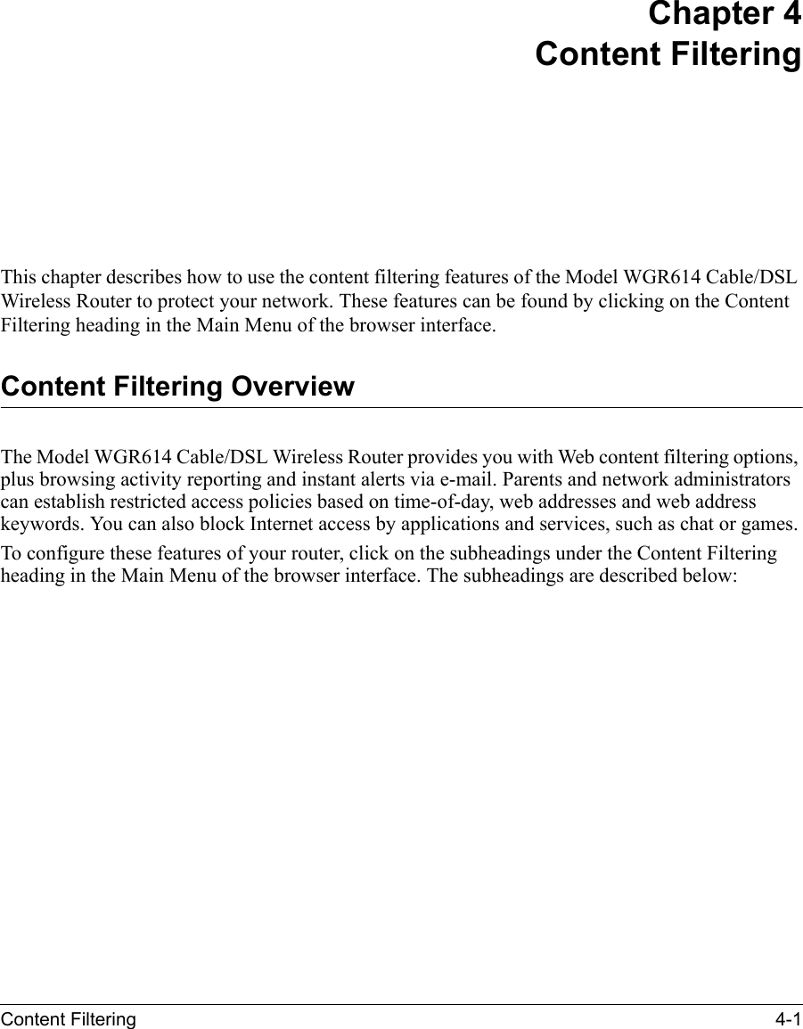 Content Filtering 4-1 Chapter 4Content FilteringThis chapter describes how to use the content filtering features of the Model WGR614 Cable/DSL Wireless Router to protect your network. These features can be found by clicking on the Content Filtering heading in the Main Menu of the browser interface. Content Filtering OverviewThe Model WGR614 Cable/DSL Wireless Router provides you with Web content filtering options, plus browsing activity reporting and instant alerts via e-mail. Parents and network administrators can establish restricted access policies based on time-of-day, web addresses and web address keywords. You can also block Internet access by applications and services, such as chat or games.To configure these features of your router, click on the subheadings under the Content Filtering heading in the Main Menu of the browser interface. The subheadings are described below: