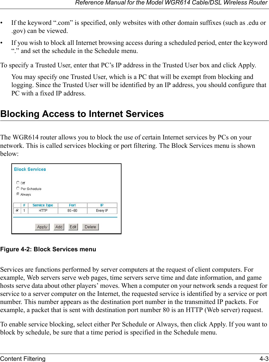 Reference Manual for the Model WGR614 Cable/DSL Wireless Router Content Filtering 4-3 • If the keyword “.com” is specified, only websites with other domain suffixes (such as .edu or .gov) can be viewed.• If you wish to block all Internet browsing access during a scheduled period, enter the keyword “.” and set the schedule in the Schedule menu.To specify a Trusted User, enter that PC’s IP address in the Trusted User box and click Apply.You may specify one Trusted User, which is a PC that will be exempt from blocking and logging. Since the Trusted User will be identified by an IP address, you should configure that PC with a fixed IP address.Blocking Access to Internet ServicesThe WGR614 router allows you to block the use of certain Internet services by PCs on your network. This is called services blocking or port filtering. The Block Services menu is shown below:Figure 4-2: Block Services menuServices are functions performed by server computers at the request of client computers. For example, Web servers serve web pages, time servers serve time and date information, and game hosts serve data about other players’ moves. When a computer on your network sends a request for service to a server computer on the Internet, the requested service is identified by a service or port number. This number appears as the destination port number in the transmitted IP packets. For example, a packet that is sent with destination port number 80 is an HTTP (Web server) request.To enable service blocking, select either Per Schedule or Always, then click Apply. If you want to block by schedule, be sure that a time period is specified in the Schedule menu. 
