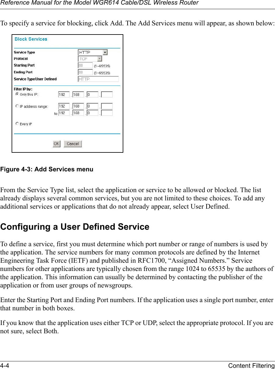Reference Manual for the Model WGR614 Cable/DSL Wireless Router 4-4 Content Filtering To specify a service for blocking, click Add. The Add Services menu will appear, as shown below:Figure 4-3: Add Services menuFrom the Service Type list, select the application or service to be allowed or blocked. The list already displays several common services, but you are not limited to these choices. To add any additional services or applications that do not already appear, select User Defined.Configuring a User Defined ServiceTo define a service, first you must determine which port number or range of numbers is used by the application. The service numbers for many common protocols are defined by the Internet Engineering Task Force (IETF) and published in RFC1700, “Assigned Numbers.” Service numbers for other applications are typically chosen from the range 1024 to 65535 by the authors of the application. This information can usually be determined by contacting the publisher of the application or from user groups of newsgroups.Enter the Starting Port and Ending Port numbers. If the application uses a single port number, enter that number in both boxes.If you know that the application uses either TCP or UDP, select the appropriate protocol. If you are not sure, select Both.