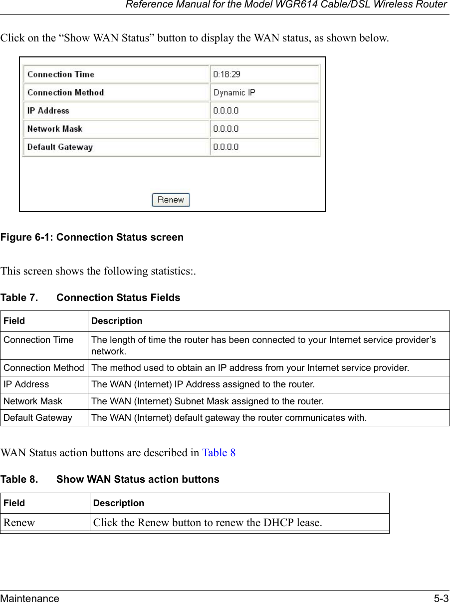 Reference Manual for the Model WGR614 Cable/DSL Wireless Router Maintenance 5-3 Click on the “Show WAN Status” button to display the WAN status, as shown below.Figure 6-1: Connection Status screenThis screen shows the following statistics:.WAN Status action buttons are described in Table 8Table 7. Connection Status FieldsField DescriptionConnection Time The length of time the router has been connected to your Internet service provider’s network.Connection Method The method used to obtain an IP address from your Internet service provider.IP Address The WAN (Internet) IP Address assigned to the router.Network Mask The WAN (Internet) Subnet Mask assigned to the router.Default Gateway The WAN (Internet) default gateway the router communicates with.Table 8. Show WAN Status action buttonsField DescriptionRenew Click the Renew button to renew the DHCP lease.