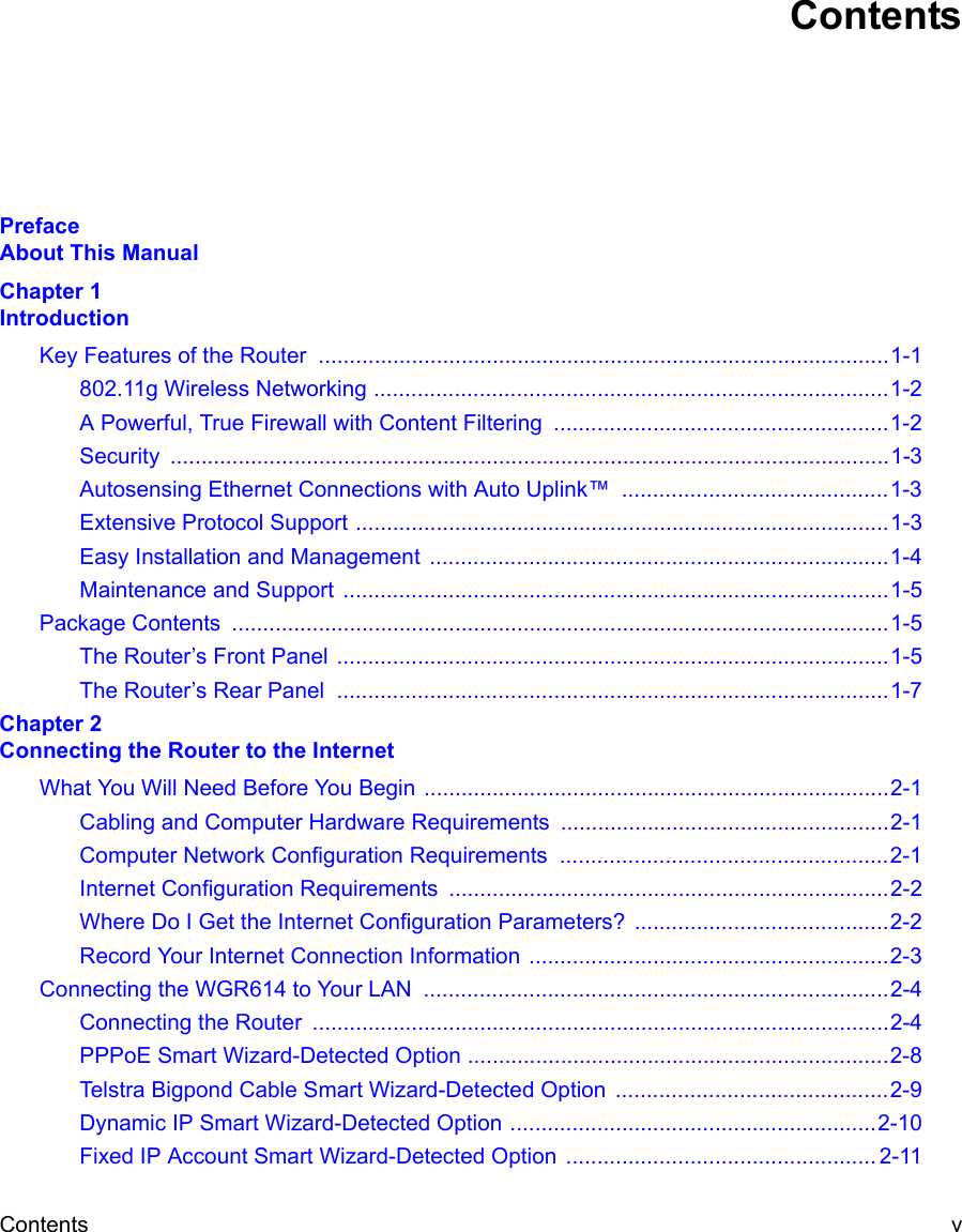 Contents v ContentsPreface About This ManualChapter 1 IntroductionKey Features of the Router  ............................................................................................1-1802.11g Wireless Networking ...................................................................................1-2A Powerful, True Firewall with Content Filtering  ......................................................1-2Security ....................................................................................................................1-3Autosensing Ethernet Connections with Auto Uplink™  ...........................................1-3Extensive Protocol Support ......................................................................................1-3Easy Installation and Management  ..........................................................................1-4Maintenance and Support ........................................................................................1-5Package Contents  ..........................................................................................................1-5The Router’s Front Panel .........................................................................................1-5The Router’s Rear Panel  .........................................................................................1-7Chapter 2 Connecting the Router to the InternetWhat You Will Need Before You Begin ...........................................................................2-1Cabling and Computer Hardware Requirements .....................................................2-1Computer Network Configuration Requirements  .....................................................2-1Internet Configuration Requirements .......................................................................2-2Where Do I Get the Internet Configuration Parameters? .........................................2-2Record Your Internet Connection Information ..........................................................2-3Connecting the WGR614 to Your LAN  ...........................................................................2-4Connecting the Router  .............................................................................................2-4PPPoE Smart Wizard-Detected Option ....................................................................2-8Telstra Bigpond Cable Smart Wizard-Detected Option  ............................................2-9Dynamic IP Smart Wizard-Detected Option ...........................................................2-10Fixed IP Account Smart Wizard-Detected Option  .................................................. 2-11