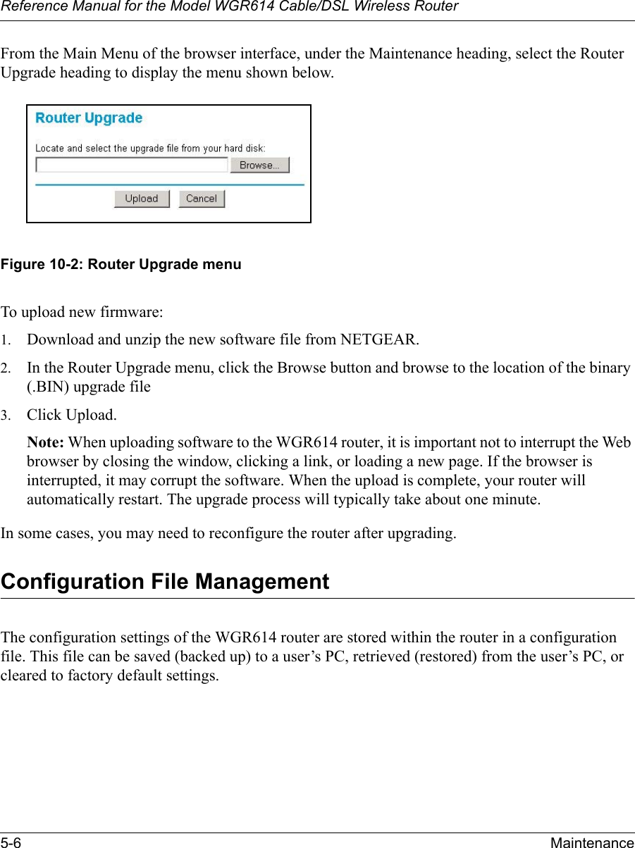Reference Manual for the Model WGR614 Cable/DSL Wireless Router 5-6 Maintenance From the Main Menu of the browser interface, under the Maintenance heading, select the Router Upgrade heading to display the menu shown below. Figure 10-2: Router Upgrade menuTo upload new firmware:1. Download and unzip the new software file from NETGEAR. 2. In the Router Upgrade menu, click the Browse button and browse to the location of the binary (.BIN) upgrade file3. Click Upload.Note: When uploading software to the WGR614 router, it is important not to interrupt the Web browser by closing the window, clicking a link, or loading a new page. If the browser is interrupted, it may corrupt the software. When the upload is complete, your router will automatically restart. The upgrade process will typically take about one minute.In some cases, you may need to reconfigure the router after upgrading.Configuration File ManagementThe configuration settings of the WGR614 router are stored within the router in a configuration file. This file can be saved (backed up) to a user’s PC, retrieved (restored) from the user’s PC, or cleared to factory default settings.