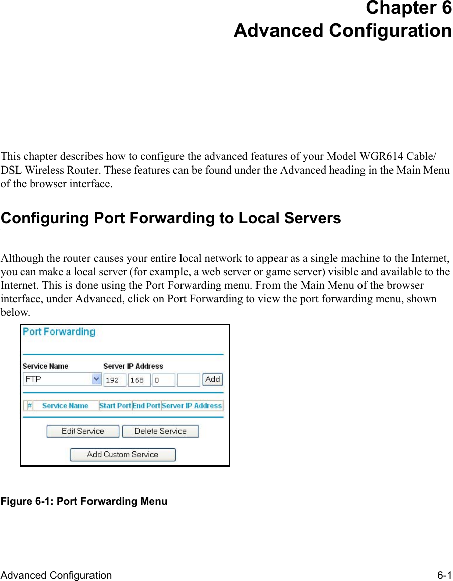 Advanced Configuration 6-1 Chapter 6Advanced ConfigurationThis chapter describes how to configure the advanced features of your Model WGR614 Cable/DSL Wireless Router. These features can be found under the Advanced heading in the Main Menu of the browser interface.Configuring Port Forwarding to Local ServersAlthough the router causes your entire local network to appear as a single machine to the Internet, you can make a local server (for example, a web server or game server) visible and available to the Internet. This is done using the Port Forwarding menu. From the Main Menu of the browser interface, under Advanced, click on Port Forwarding to view the port forwarding menu, shown below.Figure 6-1: Port Forwarding Menu