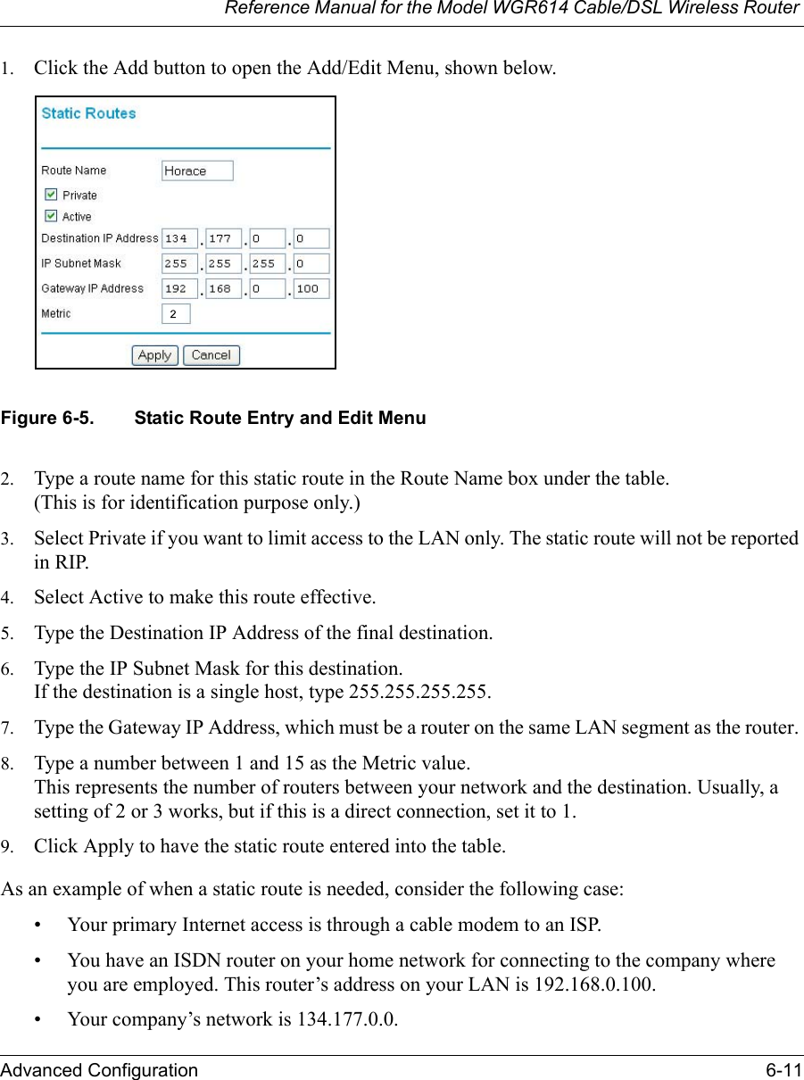 Reference Manual for the Model WGR614 Cable/DSL Wireless Router Advanced Configuration 6-11 1. Click the Add button to open the Add/Edit Menu, shown below.Figure 6-5. Static Route Entry and Edit Menu2. Type a route name for this static route in the Route Name box under the table.(This is for identification purpose only.) 3. Select Private if you want to limit access to the LAN only. The static route will not be reported in RIP. 4. Select Active to make this route effective. 5. Type the Destination IP Address of the final destination. 6. Type the IP Subnet Mask for this destination.If the destination is a single host, type 255.255.255.255. 7. Type the Gateway IP Address, which must be a router on the same LAN segment as the router. 8. Type a number between 1 and 15 as the Metric value. This represents the number of routers between your network and the destination. Usually, a setting of 2 or 3 works, but if this is a direct connection, set it to 1. 9. Click Apply to have the static route entered into the table. As an example of when a static route is needed, consider the following case:• Your primary Internet access is through a cable modem to an ISP.• You have an ISDN router on your home network for connecting to the company where you are employed. This router’s address on your LAN is 192.168.0.100.• Your company’s network is 134.177.0.0.