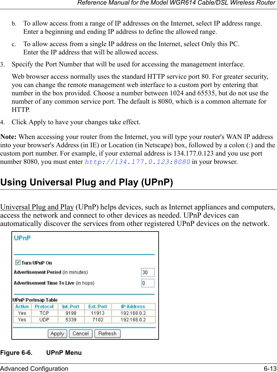 Reference Manual for the Model WGR614 Cable/DSL Wireless Router Advanced Configuration 6-13 b. To allow access from a range of IP addresses on the Internet, select IP address range.Enter a beginning and ending IP address to define the allowed range. c. To allow access from a single IP address on the Internet, select Only this PC.Enter the IP address that will be allowed access. 3. Specify the Port Number that will be used for accessing the management interface.Web browser access normally uses the standard HTTP service port 80. For greater security, you can change the remote management web interface to a custom port by entering that number in the box provided. Choose a number between 1024 and 65535, but do not use the number of any common service port. The default is 8080, which is a common alternate for HTTP.4. Click Apply to have your changes take effect.Note: When accessing your router from the Internet, you will type your router&apos;s WAN IP address into your browser&apos;s Address (in IE) or Location (in Netscape) box, followed by a colon (:) and the custom port number. For example, if your external address is 134.177.0.123 and you use port number 8080, you must enter http://134.177.0.123:8080 in your browser. Using Universal Plug and Play (UPnP)Universal Plug and Play (UPnP) helps devices, such as Internet appliances and computers, access the network and connect to other devices as needed. UPnP devices can automatically discover the services from other registered UPnP devices on the network.  Figure 6-6. UPnP Menu