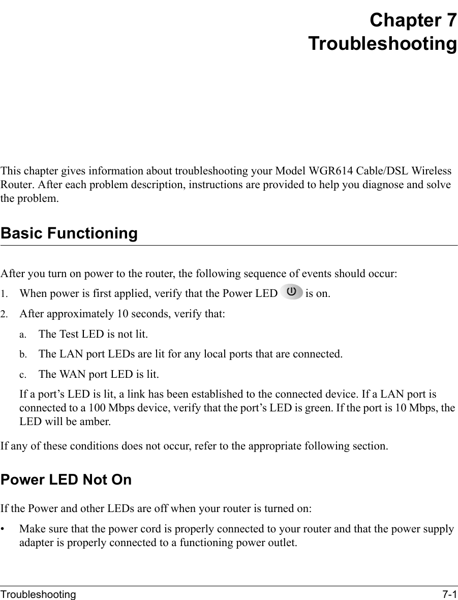Troubleshooting 7-1 Chapter 7TroubleshootingThis chapter gives information about troubleshooting your Model WGR614 Cable/DSL Wireless Router. After each problem description, instructions are provided to help you diagnose and solve the problem.Basic FunctioningAfter you turn on power to the router, the following sequence of events should occur:1. When power is first applied, verify that the Power LED is on.2. After approximately 10 seconds, verify that:a. The Test LED is not lit.b. The LAN port LEDs are lit for any local ports that are connected.c. The WAN port LED is lit.If a port’s LED is lit, a link has been established to the connected device. If a LAN port is connected to a 100 Mbps device, verify that the port’s LED is green. If the port is 10 Mbps, the LED will be amber.If any of these conditions does not occur, refer to the appropriate following section.Power LED Not OnIf the Power and other LEDs are off when your router is turned on:• Make sure that the power cord is properly connected to your router and that the power supply adapter is properly connected to a functioning power outlet. 