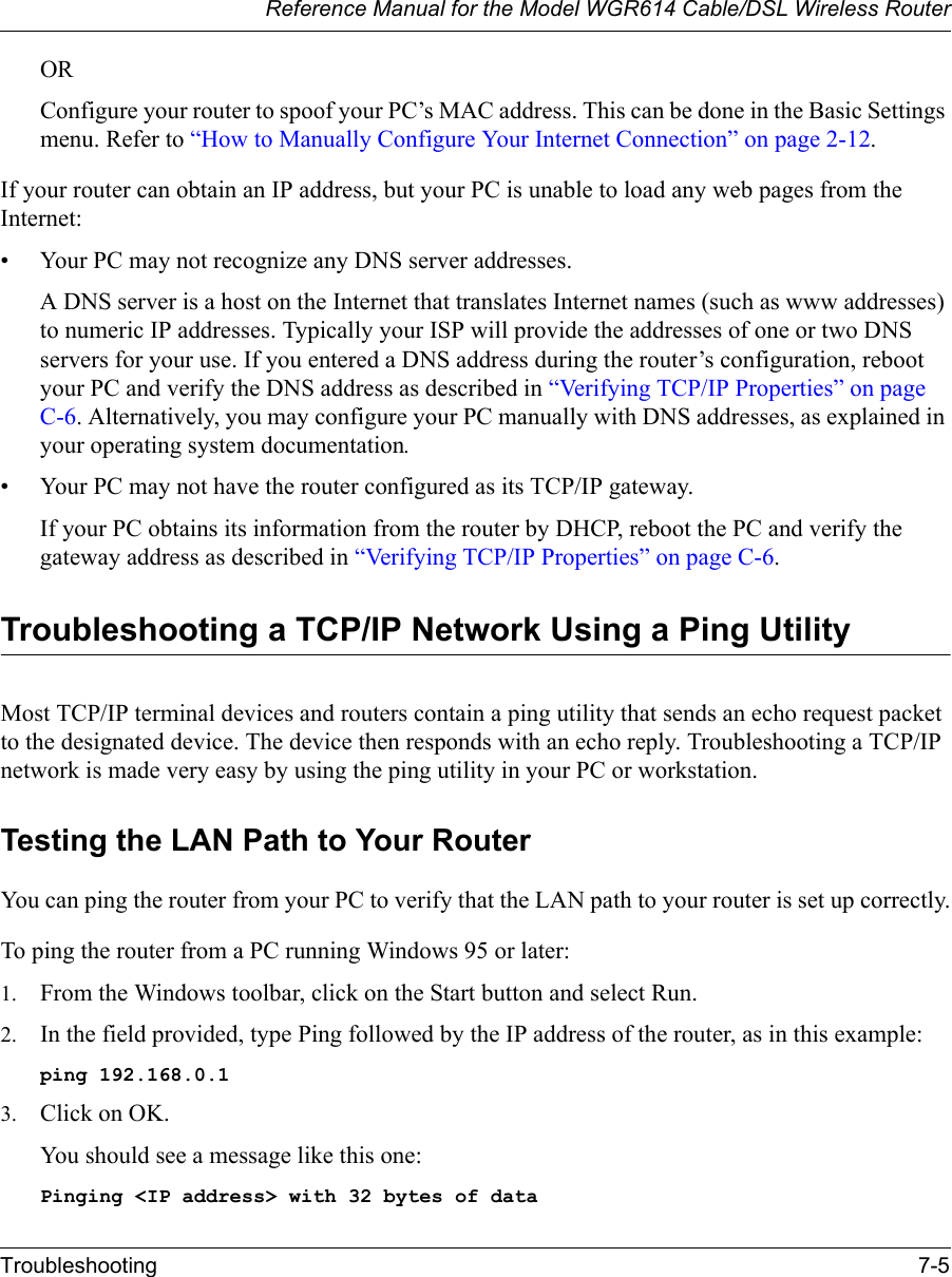 Reference Manual for the Model WGR614 Cable/DSL Wireless RouterTroubleshooting 7-5 ORConfigure your router to spoof your PC’s MAC address. This can be done in the Basic Settings menu. Refer to “How to Manually Configure Your Internet Connection” on page 2-12.If your router can obtain an IP address, but your PC is unable to load any web pages from the Internet:• Your PC may not recognize any DNS server addresses. A DNS server is a host on the Internet that translates Internet names (such as www addresses) to numeric IP addresses. Typically your ISP will provide the addresses of one or two DNS servers for your use. If you entered a DNS address during the router’s configuration, reboot your PC and verify the DNS address as described in “Verifying TCP/IP Properties” on page C-6. Alternatively, you may configure your PC manually with DNS addresses, as explained in your operating system documentation.• Your PC may not have the router configured as its TCP/IP gateway.If your PC obtains its information from the router by DHCP, reboot the PC and verify the gateway address as described in “Verifying TCP/IP Properties” on page C-6.Troubleshooting a TCP/IP Network Using a Ping UtilityMost TCP/IP terminal devices and routers contain a ping utility that sends an echo request packet to the designated device. The device then responds with an echo reply. Troubleshooting a TCP/IP network is made very easy by using the ping utility in your PC or workstation.Testing the LAN Path to Your RouterYou can ping the router from your PC to verify that the LAN path to your router is set up correctly.To ping the router from a PC running Windows 95 or later:1. From the Windows toolbar, click on the Start button and select Run.2. In the field provided, type Ping followed by the IP address of the router, as in this example:ping 192.168.0.13. Click on OK.You should see a message like this one:Pinging &lt;IP address&gt; with 32 bytes of data