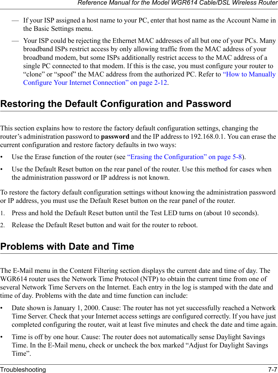 Reference Manual for the Model WGR614 Cable/DSL Wireless RouterTroubleshooting 7-7 — If your ISP assigned a host name to your PC, enter that host name as the Account Name in the Basic Settings menu.— Your ISP could be rejecting the Ethernet MAC addresses of all but one of your PCs. Many broadband ISPs restrict access by only allowing traffic from the MAC address of your broadband modem, but some ISPs additionally restrict access to the MAC address of a single PC connected to that modem. If this is the case, you must configure your router to “clone” or “spoof” the MAC address from the authorized PC. Refer to “How to Manually Configure Your Internet Connection” on page 2-12.Restoring the Default Configuration and PasswordThis section explains how to restore the factory default configuration settings, changing the router’s administration password to password and the IP address to 192.168.0.1. You can erase the current configuration and restore factory defaults in two ways:• Use the Erase function of the router (see “Erasing the Configuration” on page 5-8).• Use the Default Reset button on the rear panel of the router. Use this method for cases when the administration password or IP address is not known.To restore the factory default configuration settings without knowing the administration password or IP address, you must use the Default Reset button on the rear panel of the router.1. Press and hold the Default Reset button until the Test LED turns on (about 10 seconds).2. Release the Default Reset button and wait for the router to reboot.Problems with Date and TimeThe E-Mail menu in the Content Filtering section displays the current date and time of day. The WGR614 router uses the Network Time Protocol (NTP) to obtain the current time from one of several Network Time Servers on the Internet. Each entry in the log is stamped with the date and time of day. Problems with the date and time function can include:• Date shown is January 1, 2000. Cause: The router has not yet successfully reached a Network Time Server. Check that your Internet access settings are configured correctly. If you have just completed configuring the router, wait at least five minutes and check the date and time again.• Time is off by one hour. Cause: The router does not automatically sense Daylight Savings Time. In the E-Mail menu, check or uncheck the box marked “Adjust for Daylight Savings Time”.