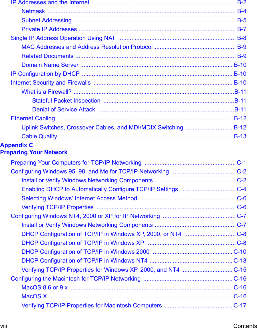  viii ContentsIP Addresses and the Internet  ....................................................................................... B-2Netmask .................................................................................................................. B-4Subnet Addressing .................................................................................................. B-5Private IP Addresses ............................................................................................... B-7Single IP Address Operation Using NAT  ....................................................................... B-8MAC Addresses and Address Resolution Protocol ................................................. B-9Related Documents ................................................................................................. B-9Domain Name Server ............................................................................................ B-10IP Configuration by DHCP ........................................................................................... B-10Internet Security and Firewalls .................................................................................... B-10What is a Firewall? .................................................................................................B-11Stateful Packet Inspection  ...............................................................................B-11Denial of Service Attack  ..................................................................................B-11Ethernet Cabling .......................................................................................................... B-12Uplink Switches, Crossover Cables, and MDI/MDIX Switching  ............................ B-12Cable Quality ......................................................................................................... B-13Appendix C Preparing Your NetworkPreparing Your Computers for TCP/IP Networking  ....................................................... C-1Configuring Windows 95, 98, and Me for TCP/IP Networking ....................................... C-2Install or Verify Windows Networking Components ................................................. C-2Enabling DHCP to Automatically Configure TCP/IP Settings  ................................. C-4Selecting Windows’ Internet Access Method .......................................................... C-6Verifying TCP/IP Properties  .................................................................................... C-6Configuring Windows NT4, 2000 or XP for IP Networking  ............................................ C-7Install or Verify Windows Networking Components ................................................. C-7DHCP Configuration of TCP/IP in Windows XP, 2000, or NT4  ............................... C-8DHCP Configuration of TCP/IP in Windows XP  ..................................................... C-8DHCP Configuration of TCP/IP in Windows 2000  ................................................ C-10DHCP Configuration of TCP/IP in Windows NT4 .................................................. C-13Verifying TCP/IP Properties for Windows XP, 2000, and NT4  .............................. C-15Configuring the Macintosh for TCP/IP Networking ...................................................... C-16MacOS 8.6 or 9.x  .................................................................................................. C-16MacOS X ............................................................................................................... C-16Verifying TCP/IP Properties for Macintosh Computers  ......................................... C-17