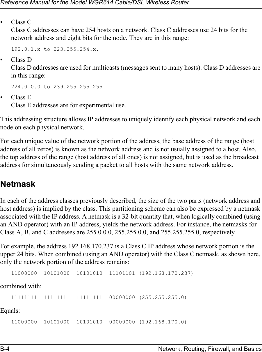 Reference Manual for the Model WGR614 Cable/DSL Wireless Router B-4 Network, Routing, Firewall, and Basics • Class CClass C addresses can have 254 hosts on a network. Class C addresses use 24 bits for the network address and eight bits for the node. They are in this range:192.0.1.x to 223.255.254.x. • Class DClass D addresses are used for multicasts (messages sent to many hosts). Class D addresses are in this range:224.0.0.0 to 239.255.255.255. • Class EClass E addresses are for experimental use. This addressing structure allows IP addresses to uniquely identify each physical network and each node on each physical network.For each unique value of the network portion of the address, the base address of the range (host address of all zeros) is known as the network address and is not usually assigned to a host. Also, the top address of the range (host address of all ones) is not assigned, but is used as the broadcast address for simultaneously sending a packet to all hosts with the same network address.NetmaskIn each of the address classes previously described, the size of the two parts (network address and host address) is implied by the class. This partitioning scheme can also be expressed by a netmask associated with the IP address. A netmask is a 32-bit quantity that, when logically combined (using an AND operator) with an IP address, yields the network address. For instance, the netmasks for Class A, B, and C addresses are 255.0.0.0, 255.255.0.0, and 255.255.255.0, respectively.For example, the address 192.168.170.237 is a Class C IP address whose network portion is the upper 24 bits. When combined (using an AND operator) with the Class C netmask, as shown here, only the network portion of the address remains:11000000  10101000  10101010  11101101 (192.168.170.237)combined with:11111111  11111111  11111111  00000000 (255.255.255.0)Equals:11000000  10101000  10101010  00000000 (192.168.170.0)