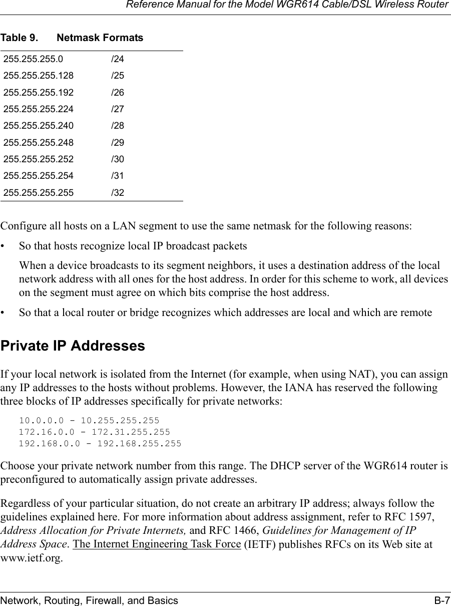 Reference Manual for the Model WGR614 Cable/DSL Wireless Router Network, Routing, Firewall, and Basics B-7 Configure all hosts on a LAN segment to use the same netmask for the following reasons:• So that hosts recognize local IP broadcast packetsWhen a device broadcasts to its segment neighbors, it uses a destination address of the local network address with all ones for the host address. In order for this scheme to work, all devices on the segment must agree on which bits comprise the host address. • So that a local router or bridge recognizes which addresses are local and which are remotePrivate IP AddressesIf your local network is isolated from the Internet (for example, when using NAT), you can assign any IP addresses to the hosts without problems. However, the IANA has reserved the following three blocks of IP addresses specifically for private networks:10.0.0.0 - 10.255.255.255172.16.0.0 - 172.31.255.255192.168.0.0 - 192.168.255.255Choose your private network number from this range. The DHCP server of the WGR614 router is preconfigured to automatically assign private addresses.Regardless of your particular situation, do not create an arbitrary IP address; always follow the guidelines explained here. For more information about address assignment, refer to RFC 1597, Address Allocation for Private Internets, and RFC 1466, Guidelines for Management of IP Address Space. The Internet Engineering Task Force (IETF) publishes RFCs on its Web site at www.ietf.org.255.255.255.0 /24255.255.255.128 /25255.255.255.192 /26255.255.255.224 /27255.255.255.240 /28255.255.255.248 /29255.255.255.252 /30255.255.255.254 /31255.255.255.255 /32Table 9. Netmask Formats