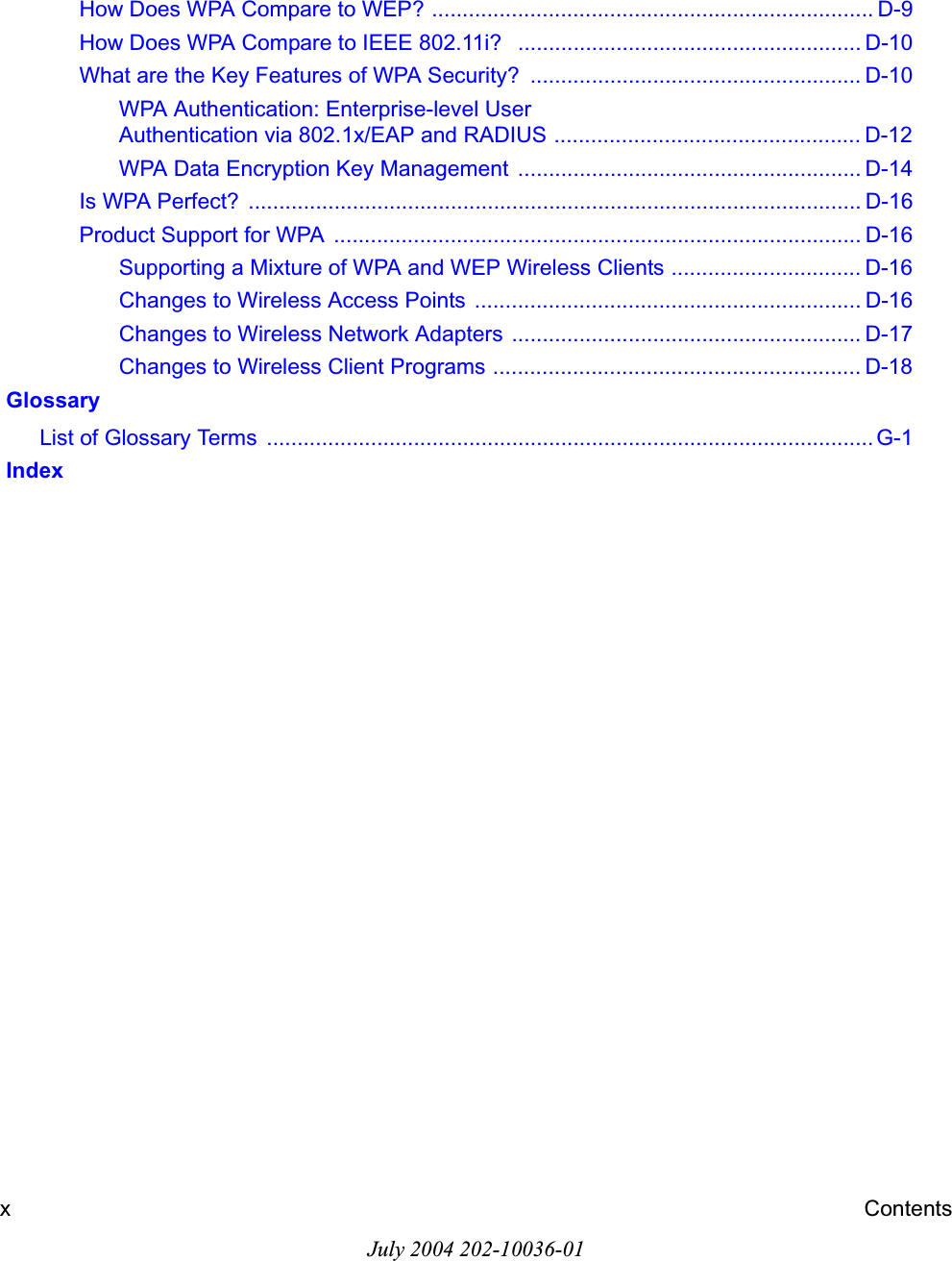 July 2004 202-10036-01xContentsHow Does WPA Compare to WEP? ........................................................................ D-9How Does WPA Compare to IEEE 802.11i?   ........................................................ D-10What are the Key Features of WPA Security?  ...................................................... D-10WPA Authentication: Enterprise-level User Authentication via 802.1x/EAP and RADIUS .................................................. D-12WPA Data Encryption Key Management  ........................................................ D-14Is WPA Perfect?  .................................................................................................... D-16Product Support for WPA  ...................................................................................... D-16Supporting a Mixture of WPA and WEP Wireless Clients ............................... D-16Changes to Wireless Access Points ............................................................... D-16Changes to Wireless Network Adapters  ......................................................... D-17Changes to Wireless Client Programs ............................................................ D-18 GlossaryList of Glossary Terms  ................................................................................................... G-1 Index