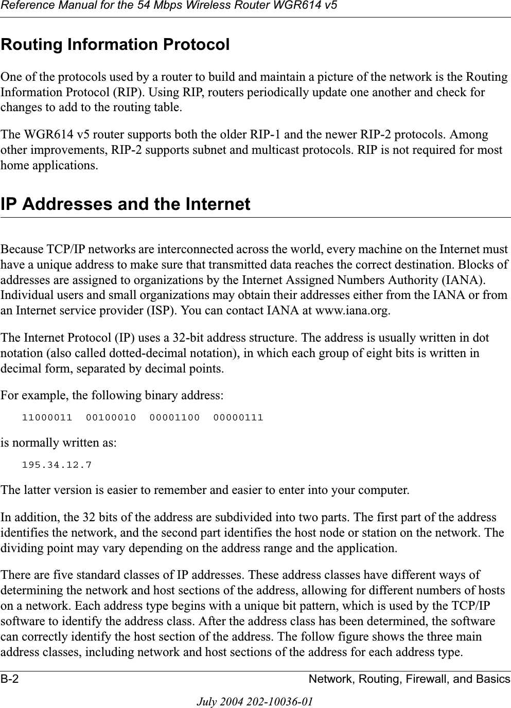 Reference Manual for the 54 Mbps Wireless Router WGR614 v5B-2 Network, Routing, Firewall, and BasicsJuly 2004 202-10036-01Routing Information ProtocolOne of the protocols used by a router to build and maintain a picture of the network is the Routing Information Protocol (RIP). Using RIP, routers periodically update one another and check for changes to add to the routing table.The WGR614 v5 router supports both the older RIP-1 and the newer RIP-2 protocols. Among other improvements, RIP-2 supports subnet and multicast protocols. RIP is not required for most home applications. IP Addresses and the InternetBecause TCP/IP networks are interconnected across the world, every machine on the Internet must have a unique address to make sure that transmitted data reaches the correct destination. Blocks of addresses are assigned to organizations by the Internet Assigned Numbers Authority (IANA). Individual users and small organizations may obtain their addresses either from the IANA or from an Internet service provider (ISP). You can contact IANA at www.iana.org.The Internet Protocol (IP) uses a 32-bit address structure. The address is usually written in dot notation (also called dotted-decimal notation), in which each group of eight bits is written in decimal form, separated by decimal points.For example, the following binary address: 11000011  00100010  00001100  00000111 is normally written as: 195.34.12.7The latter version is easier to remember and easier to enter into your computer.In addition, the 32 bits of the address are subdivided into two parts. The first part of the address identifies the network, and the second part identifies the host node or station on the network. The dividing point may vary depending on the address range and the application.There are five standard classes of IP addresses. These address classes have different ways of determining the network and host sections of the address, allowing for different numbers of hosts on a network. Each address type begins with a unique bit pattern, which is used by the TCP/IP software to identify the address class. After the address class has been determined, the software can correctly identify the host section of the address. The follow figure shows the three main address classes, including network and host sections of the address for each address type.